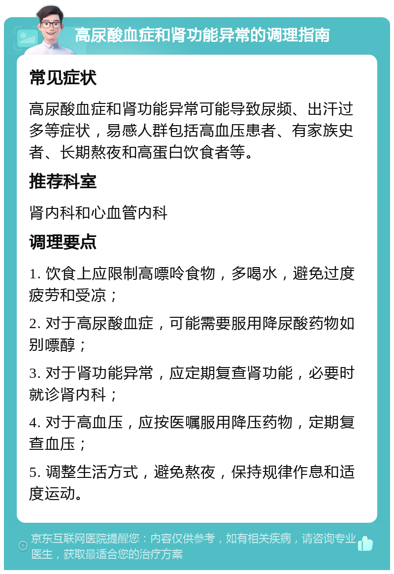 高尿酸血症和肾功能异常的调理指南 常见症状 高尿酸血症和肾功能异常可能导致尿频、出汗过多等症状，易感人群包括高血压患者、有家族史者、长期熬夜和高蛋白饮食者等。 推荐科室 肾内科和心血管内科 调理要点 1. 饮食上应限制高嘌呤食物，多喝水，避免过度疲劳和受凉； 2. 对于高尿酸血症，可能需要服用降尿酸药物如别嘌醇； 3. 对于肾功能异常，应定期复查肾功能，必要时就诊肾内科； 4. 对于高血压，应按医嘱服用降压药物，定期复查血压； 5. 调整生活方式，避免熬夜，保持规律作息和适度运动。