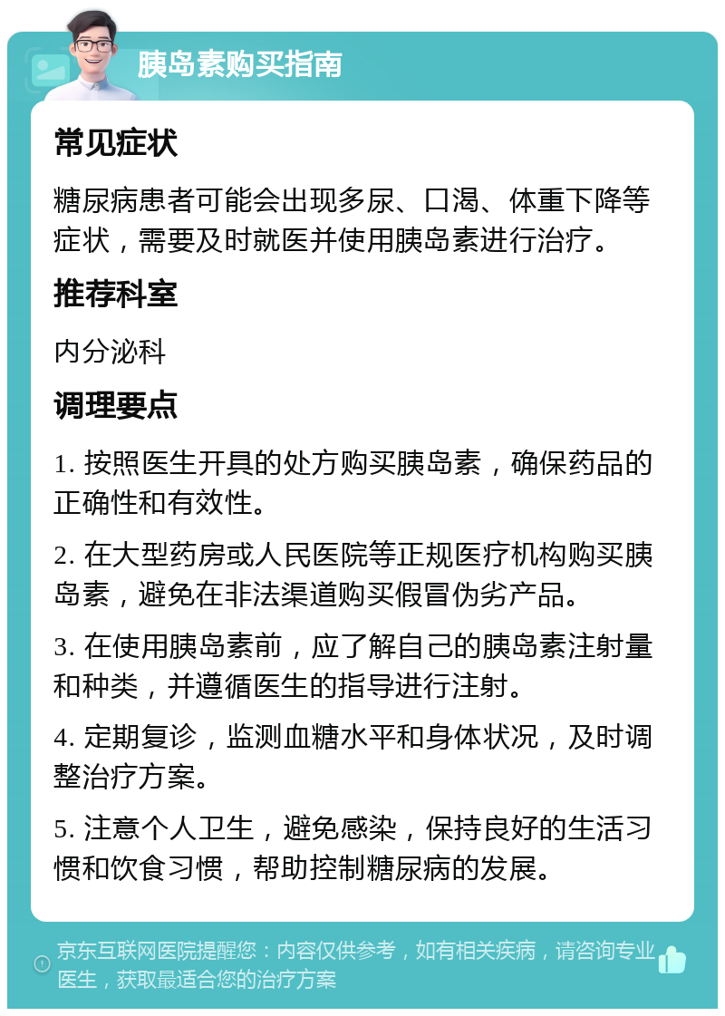 胰岛素购买指南 常见症状 糖尿病患者可能会出现多尿、口渴、体重下降等症状，需要及时就医并使用胰岛素进行治疗。 推荐科室 内分泌科 调理要点 1. 按照医生开具的处方购买胰岛素，确保药品的正确性和有效性。 2. 在大型药房或人民医院等正规医疗机构购买胰岛素，避免在非法渠道购买假冒伪劣产品。 3. 在使用胰岛素前，应了解自己的胰岛素注射量和种类，并遵循医生的指导进行注射。 4. 定期复诊，监测血糖水平和身体状况，及时调整治疗方案。 5. 注意个人卫生，避免感染，保持良好的生活习惯和饮食习惯，帮助控制糖尿病的发展。