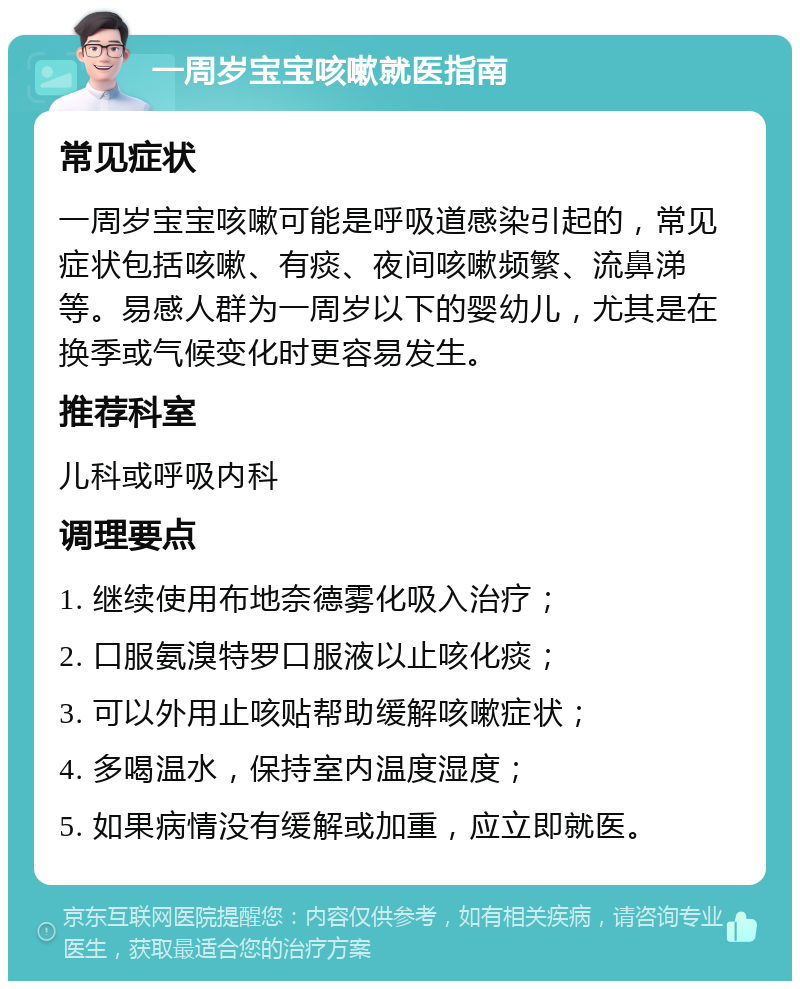 一周岁宝宝咳嗽就医指南 常见症状 一周岁宝宝咳嗽可能是呼吸道感染引起的，常见症状包括咳嗽、有痰、夜间咳嗽频繁、流鼻涕等。易感人群为一周岁以下的婴幼儿，尤其是在换季或气候变化时更容易发生。 推荐科室 儿科或呼吸内科 调理要点 1. 继续使用布地奈德雾化吸入治疗； 2. 口服氨溴特罗口服液以止咳化痰； 3. 可以外用止咳贴帮助缓解咳嗽症状； 4. 多喝温水，保持室内温度湿度； 5. 如果病情没有缓解或加重，应立即就医。