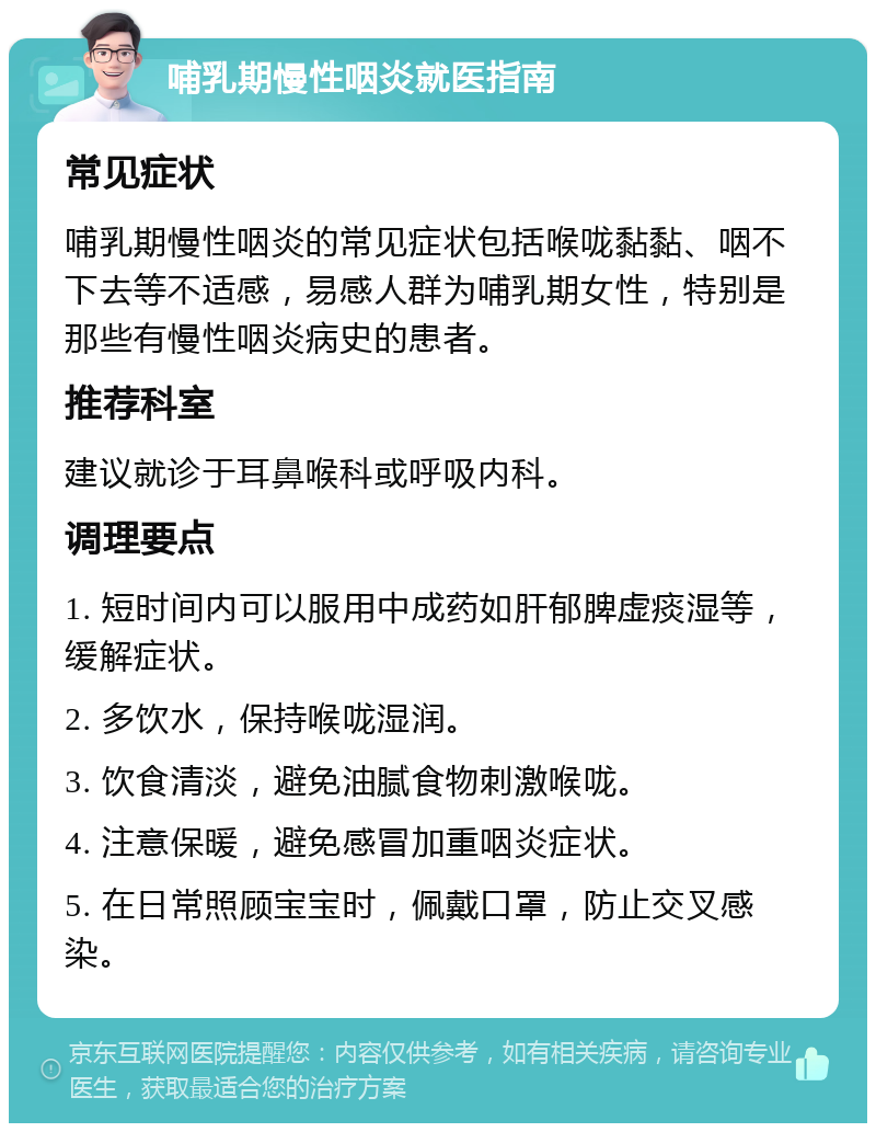 哺乳期慢性咽炎就医指南 常见症状 哺乳期慢性咽炎的常见症状包括喉咙黏黏、咽不下去等不适感，易感人群为哺乳期女性，特别是那些有慢性咽炎病史的患者。 推荐科室 建议就诊于耳鼻喉科或呼吸内科。 调理要点 1. 短时间内可以服用中成药如肝郁脾虚痰湿等，缓解症状。 2. 多饮水，保持喉咙湿润。 3. 饮食清淡，避免油腻食物刺激喉咙。 4. 注意保暖，避免感冒加重咽炎症状。 5. 在日常照顾宝宝时，佩戴口罩，防止交叉感染。