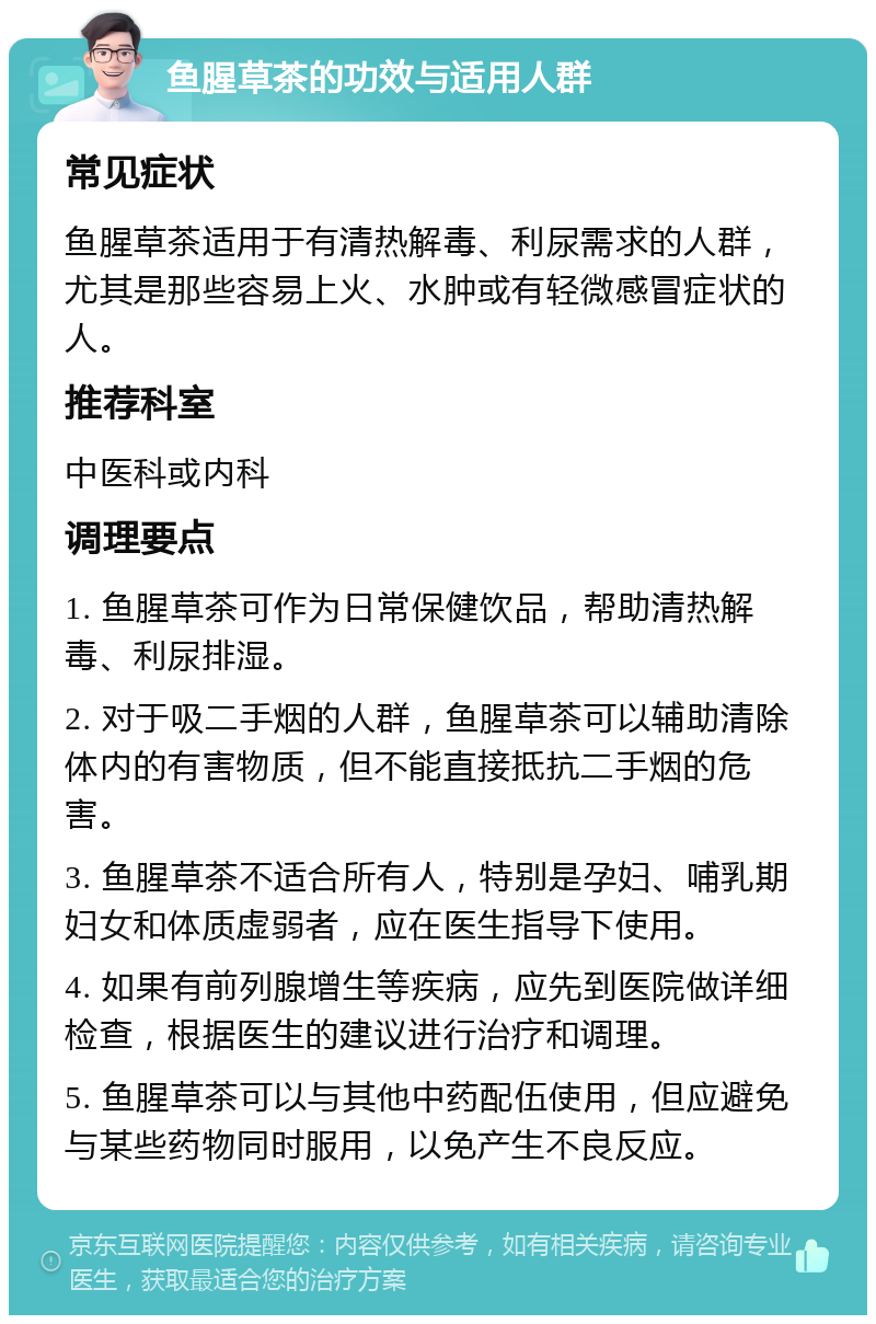 鱼腥草茶的功效与适用人群 常见症状 鱼腥草茶适用于有清热解毒、利尿需求的人群，尤其是那些容易上火、水肿或有轻微感冒症状的人。 推荐科室 中医科或内科 调理要点 1. 鱼腥草茶可作为日常保健饮品，帮助清热解毒、利尿排湿。 2. 对于吸二手烟的人群，鱼腥草茶可以辅助清除体内的有害物质，但不能直接抵抗二手烟的危害。 3. 鱼腥草茶不适合所有人，特别是孕妇、哺乳期妇女和体质虚弱者，应在医生指导下使用。 4. 如果有前列腺增生等疾病，应先到医院做详细检查，根据医生的建议进行治疗和调理。 5. 鱼腥草茶可以与其他中药配伍使用，但应避免与某些药物同时服用，以免产生不良反应。