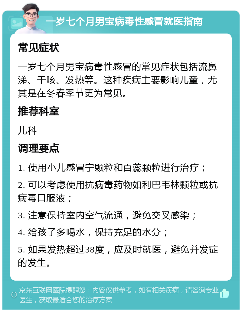 一岁七个月男宝病毒性感冒就医指南 常见症状 一岁七个月男宝病毒性感冒的常见症状包括流鼻涕、干咳、发热等。这种疾病主要影响儿童，尤其是在冬春季节更为常见。 推荐科室 儿科 调理要点 1. 使用小儿感冒宁颗粒和百蕊颗粒进行治疗； 2. 可以考虑使用抗病毒药物如利巴韦林颗粒或抗病毒口服液； 3. 注意保持室内空气流通，避免交叉感染； 4. 给孩子多喝水，保持充足的水分； 5. 如果发热超过38度，应及时就医，避免并发症的发生。