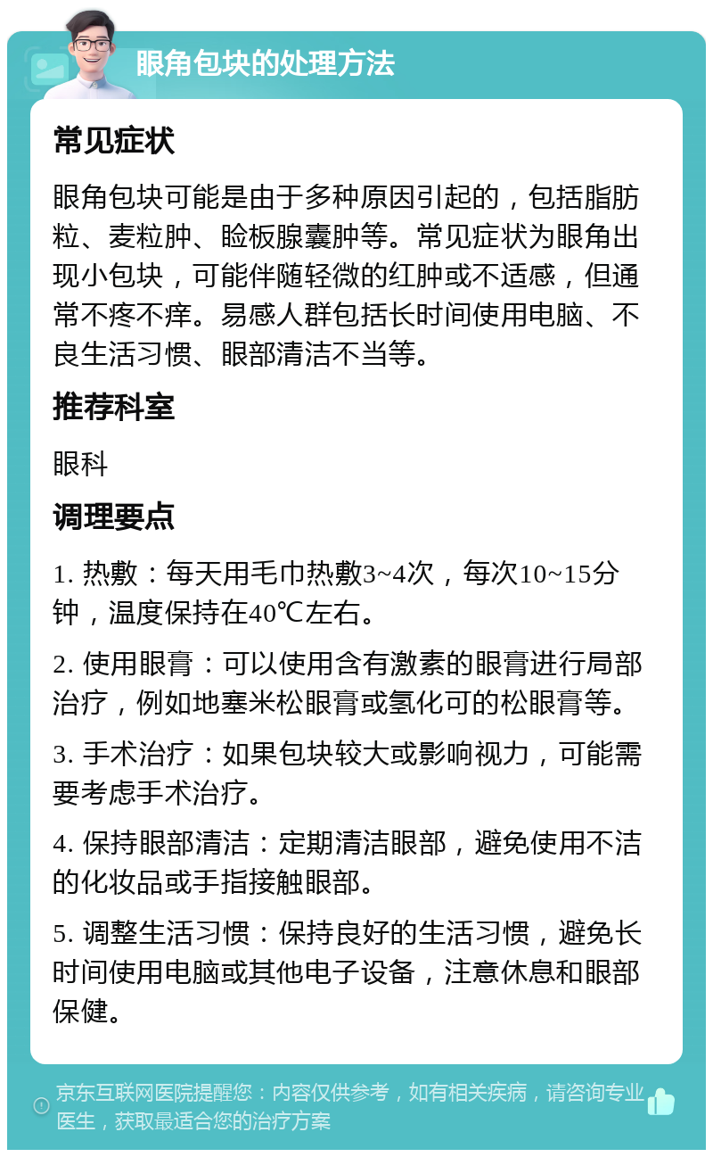 眼角包块的处理方法 常见症状 眼角包块可能是由于多种原因引起的，包括脂肪粒、麦粒肿、睑板腺囊肿等。常见症状为眼角出现小包块，可能伴随轻微的红肿或不适感，但通常不疼不痒。易感人群包括长时间使用电脑、不良生活习惯、眼部清洁不当等。 推荐科室 眼科 调理要点 1. 热敷：每天用毛巾热敷3~4次，每次10~15分钟，温度保持在40℃左右。 2. 使用眼膏：可以使用含有激素的眼膏进行局部治疗，例如地塞米松眼膏或氢化可的松眼膏等。 3. 手术治疗：如果包块较大或影响视力，可能需要考虑手术治疗。 4. 保持眼部清洁：定期清洁眼部，避免使用不洁的化妆品或手指接触眼部。 5. 调整生活习惯：保持良好的生活习惯，避免长时间使用电脑或其他电子设备，注意休息和眼部保健。