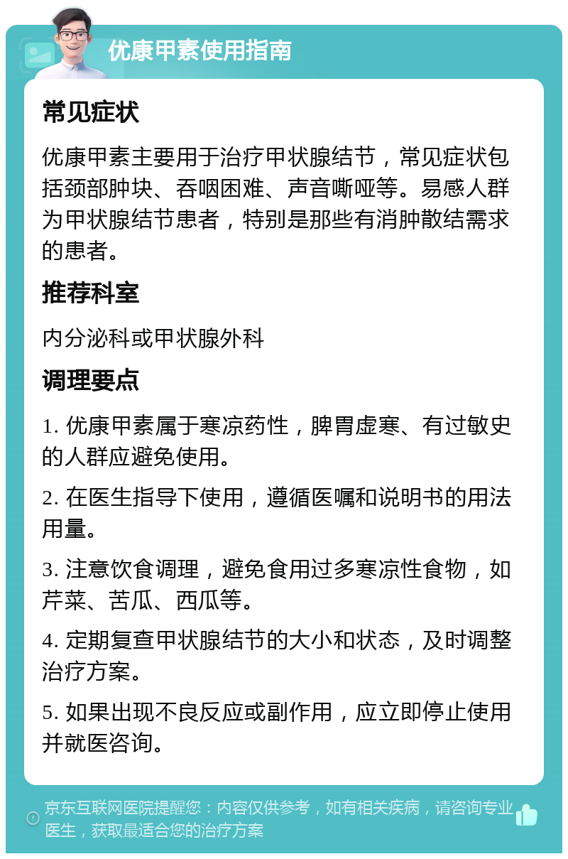 优康甲素使用指南 常见症状 优康甲素主要用于治疗甲状腺结节，常见症状包括颈部肿块、吞咽困难、声音嘶哑等。易感人群为甲状腺结节患者，特别是那些有消肿散结需求的患者。 推荐科室 内分泌科或甲状腺外科 调理要点 1. 优康甲素属于寒凉药性，脾胃虚寒、有过敏史的人群应避免使用。 2. 在医生指导下使用，遵循医嘱和说明书的用法用量。 3. 注意饮食调理，避免食用过多寒凉性食物，如芹菜、苦瓜、西瓜等。 4. 定期复查甲状腺结节的大小和状态，及时调整治疗方案。 5. 如果出现不良反应或副作用，应立即停止使用并就医咨询。