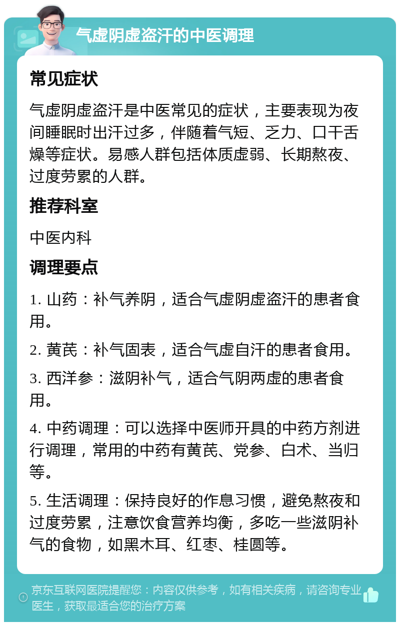 气虚阴虚盗汗的中医调理 常见症状 气虚阴虚盗汗是中医常见的症状，主要表现为夜间睡眠时出汗过多，伴随着气短、乏力、口干舌燥等症状。易感人群包括体质虚弱、长期熬夜、过度劳累的人群。 推荐科室 中医内科 调理要点 1. 山药：补气养阴，适合气虚阴虚盗汗的患者食用。 2. 黄芪：补气固表，适合气虚自汗的患者食用。 3. 西洋参：滋阴补气，适合气阴两虚的患者食用。 4. 中药调理：可以选择中医师开具的中药方剂进行调理，常用的中药有黄芪、党参、白术、当归等。 5. 生活调理：保持良好的作息习惯，避免熬夜和过度劳累，注意饮食营养均衡，多吃一些滋阴补气的食物，如黑木耳、红枣、桂圆等。