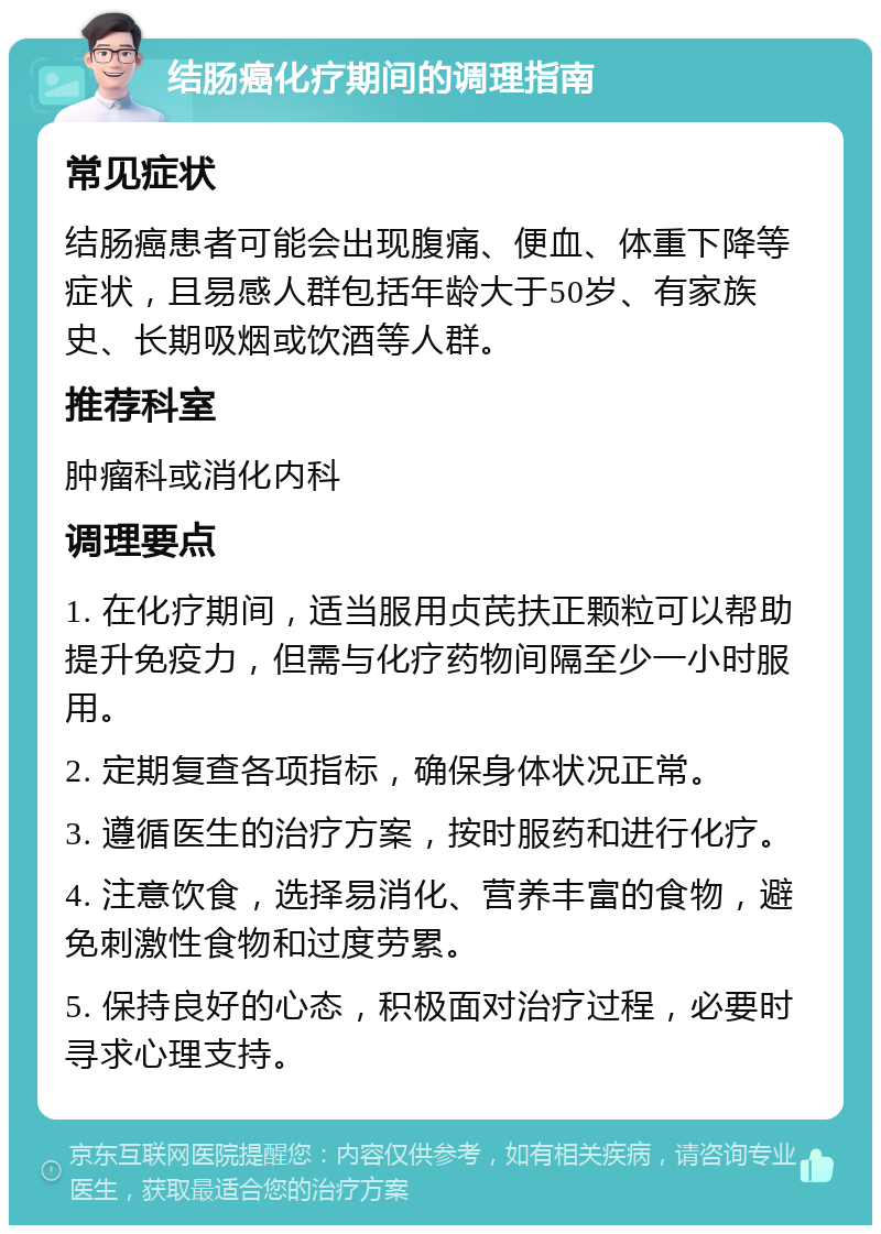 结肠癌化疗期间的调理指南 常见症状 结肠癌患者可能会出现腹痛、便血、体重下降等症状，且易感人群包括年龄大于50岁、有家族史、长期吸烟或饮酒等人群。 推荐科室 肿瘤科或消化内科 调理要点 1. 在化疗期间，适当服用贞芪扶正颗粒可以帮助提升免疫力，但需与化疗药物间隔至少一小时服用。 2. 定期复查各项指标，确保身体状况正常。 3. 遵循医生的治疗方案，按时服药和进行化疗。 4. 注意饮食，选择易消化、营养丰富的食物，避免刺激性食物和过度劳累。 5. 保持良好的心态，积极面对治疗过程，必要时寻求心理支持。