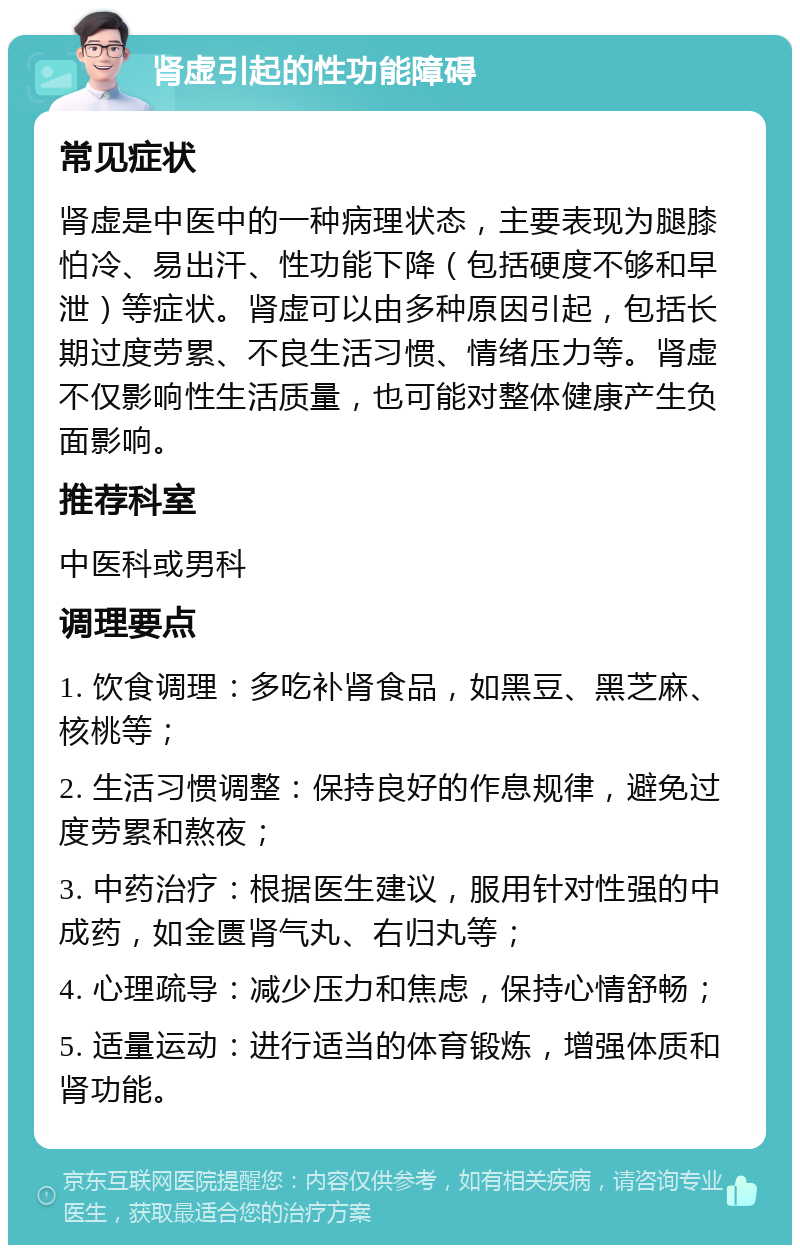 肾虚引起的性功能障碍 常见症状 肾虚是中医中的一种病理状态，主要表现为腿膝怕冷、易出汗、性功能下降（包括硬度不够和早泄）等症状。肾虚可以由多种原因引起，包括长期过度劳累、不良生活习惯、情绪压力等。肾虚不仅影响性生活质量，也可能对整体健康产生负面影响。 推荐科室 中医科或男科 调理要点 1. 饮食调理：多吃补肾食品，如黑豆、黑芝麻、核桃等； 2. 生活习惯调整：保持良好的作息规律，避免过度劳累和熬夜； 3. 中药治疗：根据医生建议，服用针对性强的中成药，如金匮肾气丸、右归丸等； 4. 心理疏导：减少压力和焦虑，保持心情舒畅； 5. 适量运动：进行适当的体育锻炼，增强体质和肾功能。