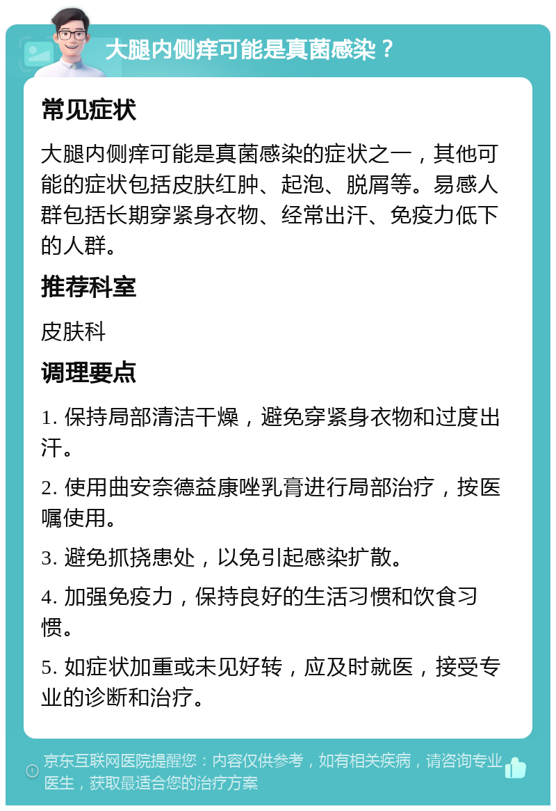 大腿内侧痒可能是真菌感染？ 常见症状 大腿内侧痒可能是真菌感染的症状之一，其他可能的症状包括皮肤红肿、起泡、脱屑等。易感人群包括长期穿紧身衣物、经常出汗、免疫力低下的人群。 推荐科室 皮肤科 调理要点 1. 保持局部清洁干燥，避免穿紧身衣物和过度出汗。 2. 使用曲安奈德益康唑乳膏进行局部治疗，按医嘱使用。 3. 避免抓挠患处，以免引起感染扩散。 4. 加强免疫力，保持良好的生活习惯和饮食习惯。 5. 如症状加重或未见好转，应及时就医，接受专业的诊断和治疗。