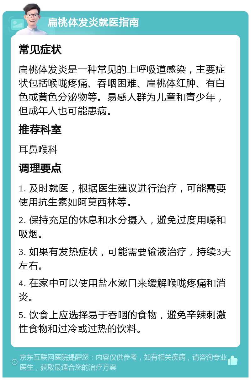 扁桃体发炎就医指南 常见症状 扁桃体发炎是一种常见的上呼吸道感染，主要症状包括喉咙疼痛、吞咽困难、扁桃体红肿、有白色或黄色分泌物等。易感人群为儿童和青少年，但成年人也可能患病。 推荐科室 耳鼻喉科 调理要点 1. 及时就医，根据医生建议进行治疗，可能需要使用抗生素如阿莫西林等。 2. 保持充足的休息和水分摄入，避免过度用嗓和吸烟。 3. 如果有发热症状，可能需要输液治疗，持续3天左右。 4. 在家中可以使用盐水漱口来缓解喉咙疼痛和消炎。 5. 饮食上应选择易于吞咽的食物，避免辛辣刺激性食物和过冷或过热的饮料。