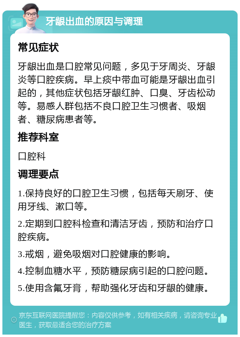 牙龈出血的原因与调理 常见症状 牙龈出血是口腔常见问题，多见于牙周炎、牙龈炎等口腔疾病。早上痰中带血可能是牙龈出血引起的，其他症状包括牙龈红肿、口臭、牙齿松动等。易感人群包括不良口腔卫生习惯者、吸烟者、糖尿病患者等。 推荐科室 口腔科 调理要点 1.保持良好的口腔卫生习惯，包括每天刷牙、使用牙线、漱口等。 2.定期到口腔科检查和清洁牙齿，预防和治疗口腔疾病。 3.戒烟，避免吸烟对口腔健康的影响。 4.控制血糖水平，预防糖尿病引起的口腔问题。 5.使用含氟牙膏，帮助强化牙齿和牙龈的健康。