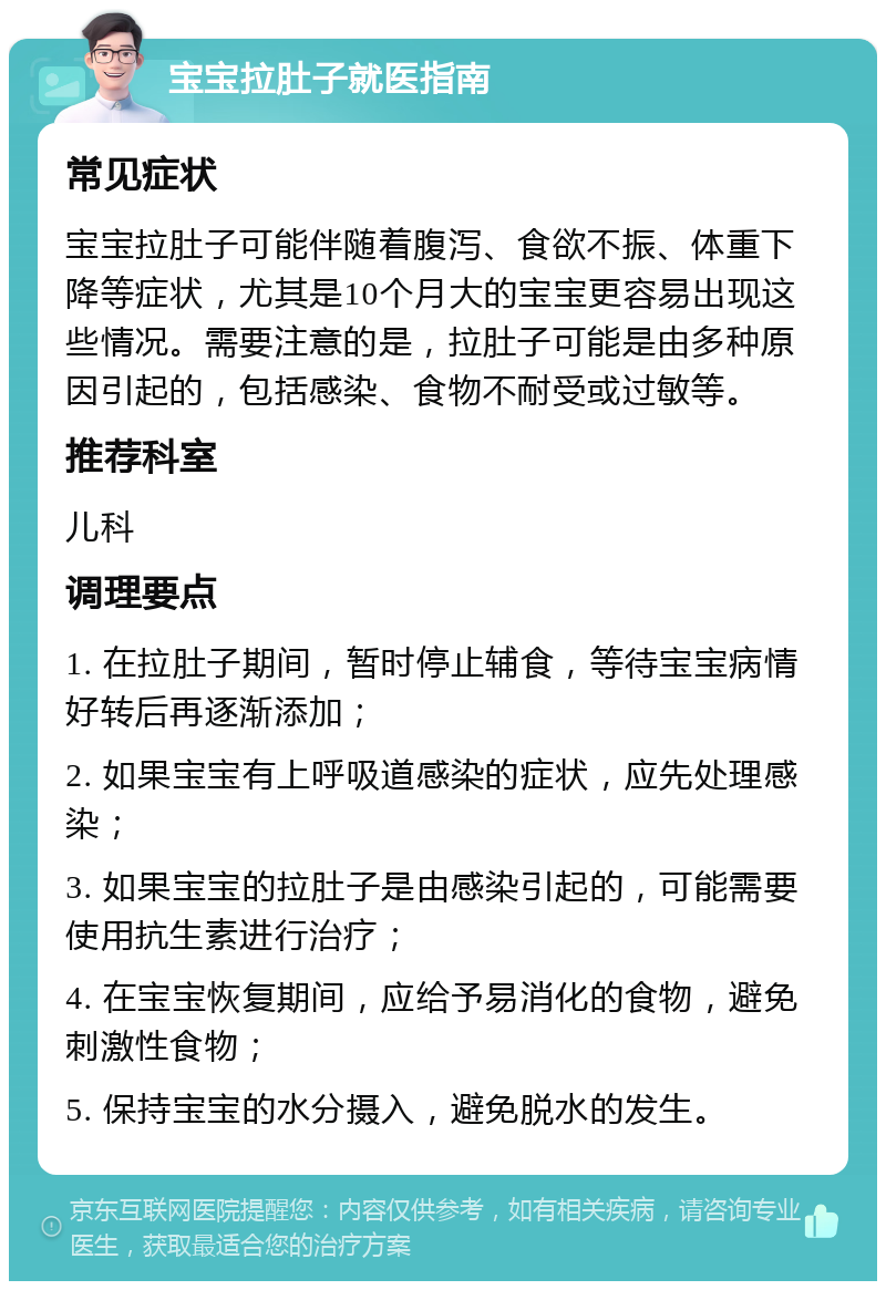 宝宝拉肚子就医指南 常见症状 宝宝拉肚子可能伴随着腹泻、食欲不振、体重下降等症状，尤其是10个月大的宝宝更容易出现这些情况。需要注意的是，拉肚子可能是由多种原因引起的，包括感染、食物不耐受或过敏等。 推荐科室 儿科 调理要点 1. 在拉肚子期间，暂时停止辅食，等待宝宝病情好转后再逐渐添加； 2. 如果宝宝有上呼吸道感染的症状，应先处理感染； 3. 如果宝宝的拉肚子是由感染引起的，可能需要使用抗生素进行治疗； 4. 在宝宝恢复期间，应给予易消化的食物，避免刺激性食物； 5. 保持宝宝的水分摄入，避免脱水的发生。