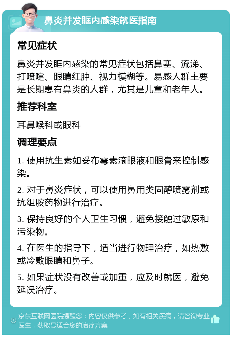 鼻炎并发眶内感染就医指南 常见症状 鼻炎并发眶内感染的常见症状包括鼻塞、流涕、打喷嚏、眼睛红肿、视力模糊等。易感人群主要是长期患有鼻炎的人群，尤其是儿童和老年人。 推荐科室 耳鼻喉科或眼科 调理要点 1. 使用抗生素如妥布霉素滴眼液和眼膏来控制感染。 2. 对于鼻炎症状，可以使用鼻用类固醇喷雾剂或抗组胺药物进行治疗。 3. 保持良好的个人卫生习惯，避免接触过敏原和污染物。 4. 在医生的指导下，适当进行物理治疗，如热敷或冷敷眼睛和鼻子。 5. 如果症状没有改善或加重，应及时就医，避免延误治疗。