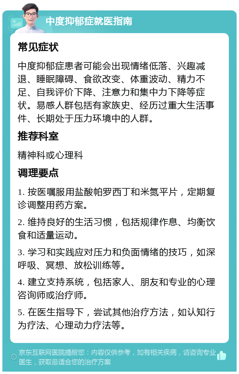 中度抑郁症就医指南 常见症状 中度抑郁症患者可能会出现情绪低落、兴趣减退、睡眠障碍、食欲改变、体重波动、精力不足、自我评价下降、注意力和集中力下降等症状。易感人群包括有家族史、经历过重大生活事件、长期处于压力环境中的人群。 推荐科室 精神科或心理科 调理要点 1. 按医嘱服用盐酸帕罗西丁和米氮平片，定期复诊调整用药方案。 2. 维持良好的生活习惯，包括规律作息、均衡饮食和适量运动。 3. 学习和实践应对压力和负面情绪的技巧，如深呼吸、冥想、放松训练等。 4. 建立支持系统，包括家人、朋友和专业的心理咨询师或治疗师。 5. 在医生指导下，尝试其他治疗方法，如认知行为疗法、心理动力疗法等。