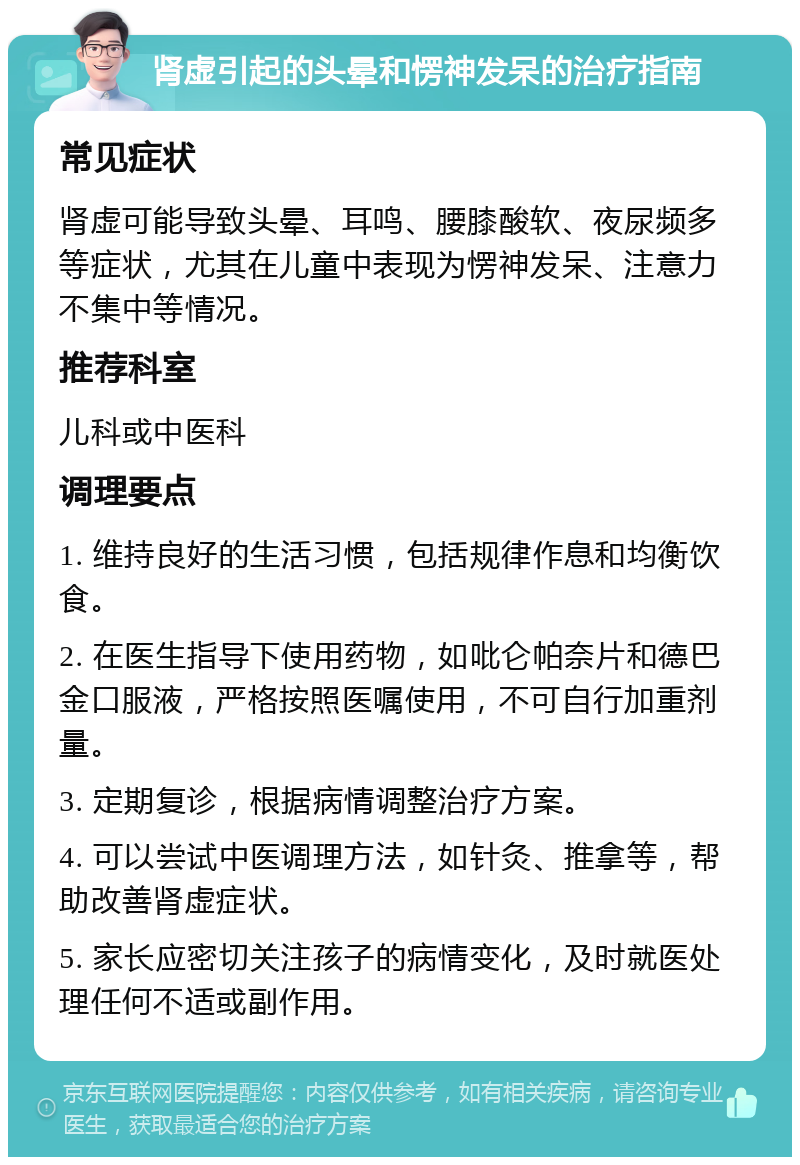 肾虚引起的头晕和愣神发呆的治疗指南 常见症状 肾虚可能导致头晕、耳鸣、腰膝酸软、夜尿频多等症状，尤其在儿童中表现为愣神发呆、注意力不集中等情况。 推荐科室 儿科或中医科 调理要点 1. 维持良好的生活习惯，包括规律作息和均衡饮食。 2. 在医生指导下使用药物，如吡仑帕奈片和德巴金口服液，严格按照医嘱使用，不可自行加重剂量。 3. 定期复诊，根据病情调整治疗方案。 4. 可以尝试中医调理方法，如针灸、推拿等，帮助改善肾虚症状。 5. 家长应密切关注孩子的病情变化，及时就医处理任何不适或副作用。