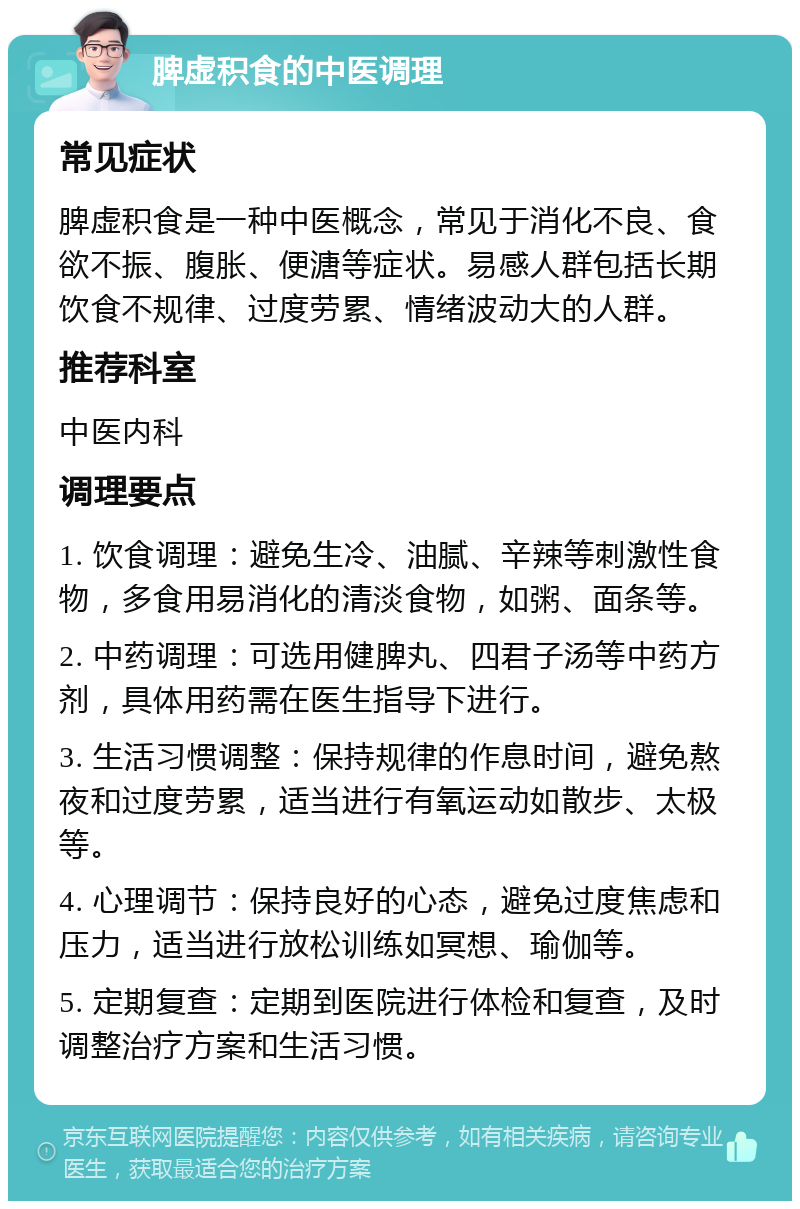 脾虚积食的中医调理 常见症状 脾虚积食是一种中医概念，常见于消化不良、食欲不振、腹胀、便溏等症状。易感人群包括长期饮食不规律、过度劳累、情绪波动大的人群。 推荐科室 中医内科 调理要点 1. 饮食调理：避免生冷、油腻、辛辣等刺激性食物，多食用易消化的清淡食物，如粥、面条等。 2. 中药调理：可选用健脾丸、四君子汤等中药方剂，具体用药需在医生指导下进行。 3. 生活习惯调整：保持规律的作息时间，避免熬夜和过度劳累，适当进行有氧运动如散步、太极等。 4. 心理调节：保持良好的心态，避免过度焦虑和压力，适当进行放松训练如冥想、瑜伽等。 5. 定期复查：定期到医院进行体检和复查，及时调整治疗方案和生活习惯。