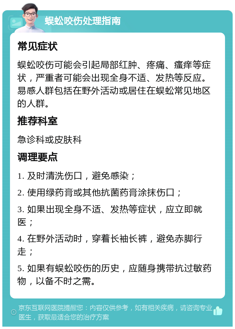 蜈蚣咬伤处理指南 常见症状 蜈蚣咬伤可能会引起局部红肿、疼痛、瘙痒等症状，严重者可能会出现全身不适、发热等反应。易感人群包括在野外活动或居住在蜈蚣常见地区的人群。 推荐科室 急诊科或皮肤科 调理要点 1. 及时清洗伤口，避免感染； 2. 使用绿药膏或其他抗菌药膏涂抹伤口； 3. 如果出现全身不适、发热等症状，应立即就医； 4. 在野外活动时，穿着长袖长裤，避免赤脚行走； 5. 如果有蜈蚣咬伤的历史，应随身携带抗过敏药物，以备不时之需。