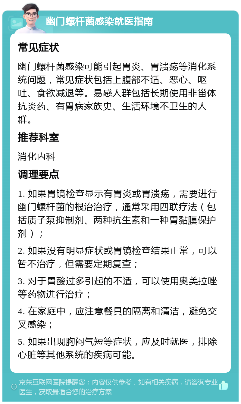 幽门螺杆菌感染就医指南 常见症状 幽门螺杆菌感染可能引起胃炎、胃溃疡等消化系统问题，常见症状包括上腹部不适、恶心、呕吐、食欲减退等。易感人群包括长期使用非甾体抗炎药、有胃病家族史、生活环境不卫生的人群。 推荐科室 消化内科 调理要点 1. 如果胃镜检查显示有胃炎或胃溃疡，需要进行幽门螺杆菌的根治治疗，通常采用四联疗法（包括质子泵抑制剂、两种抗生素和一种胃黏膜保护剂）； 2. 如果没有明显症状或胃镜检查结果正常，可以暂不治疗，但需要定期复查； 3. 对于胃酸过多引起的不适，可以使用奥美拉唑等药物进行治疗； 4. 在家庭中，应注意餐具的隔离和清洁，避免交叉感染； 5. 如果出现胸闷气短等症状，应及时就医，排除心脏等其他系统的疾病可能。