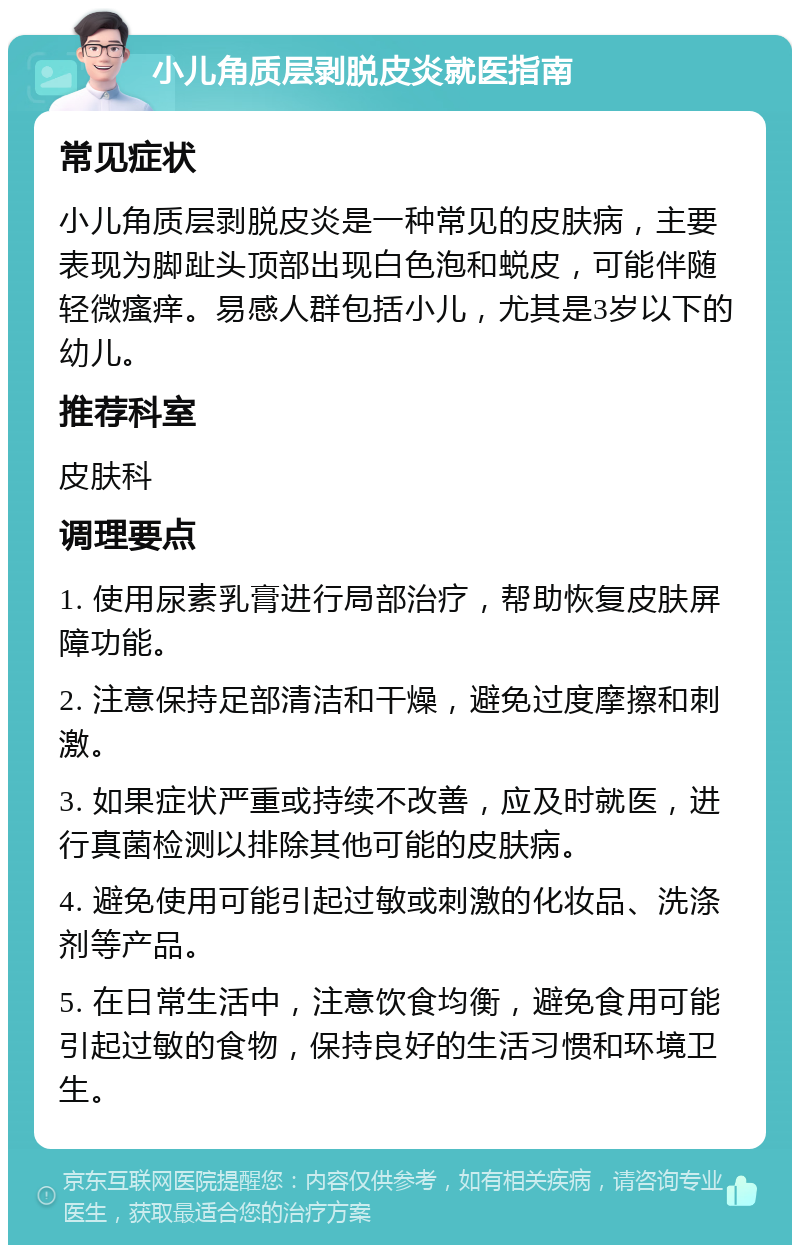 小儿角质层剥脱皮炎就医指南 常见症状 小儿角质层剥脱皮炎是一种常见的皮肤病，主要表现为脚趾头顶部出现白色泡和蜕皮，可能伴随轻微瘙痒。易感人群包括小儿，尤其是3岁以下的幼儿。 推荐科室 皮肤科 调理要点 1. 使用尿素乳膏进行局部治疗，帮助恢复皮肤屏障功能。 2. 注意保持足部清洁和干燥，避免过度摩擦和刺激。 3. 如果症状严重或持续不改善，应及时就医，进行真菌检测以排除其他可能的皮肤病。 4. 避免使用可能引起过敏或刺激的化妆品、洗涤剂等产品。 5. 在日常生活中，注意饮食均衡，避免食用可能引起过敏的食物，保持良好的生活习惯和环境卫生。