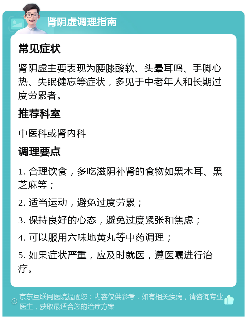 肾阴虚调理指南 常见症状 肾阴虚主要表现为腰膝酸软、头晕耳鸣、手脚心热、失眠健忘等症状，多见于中老年人和长期过度劳累者。 推荐科室 中医科或肾内科 调理要点 1. 合理饮食，多吃滋阴补肾的食物如黑木耳、黑芝麻等； 2. 适当运动，避免过度劳累； 3. 保持良好的心态，避免过度紧张和焦虑； 4. 可以服用六味地黄丸等中药调理； 5. 如果症状严重，应及时就医，遵医嘱进行治疗。