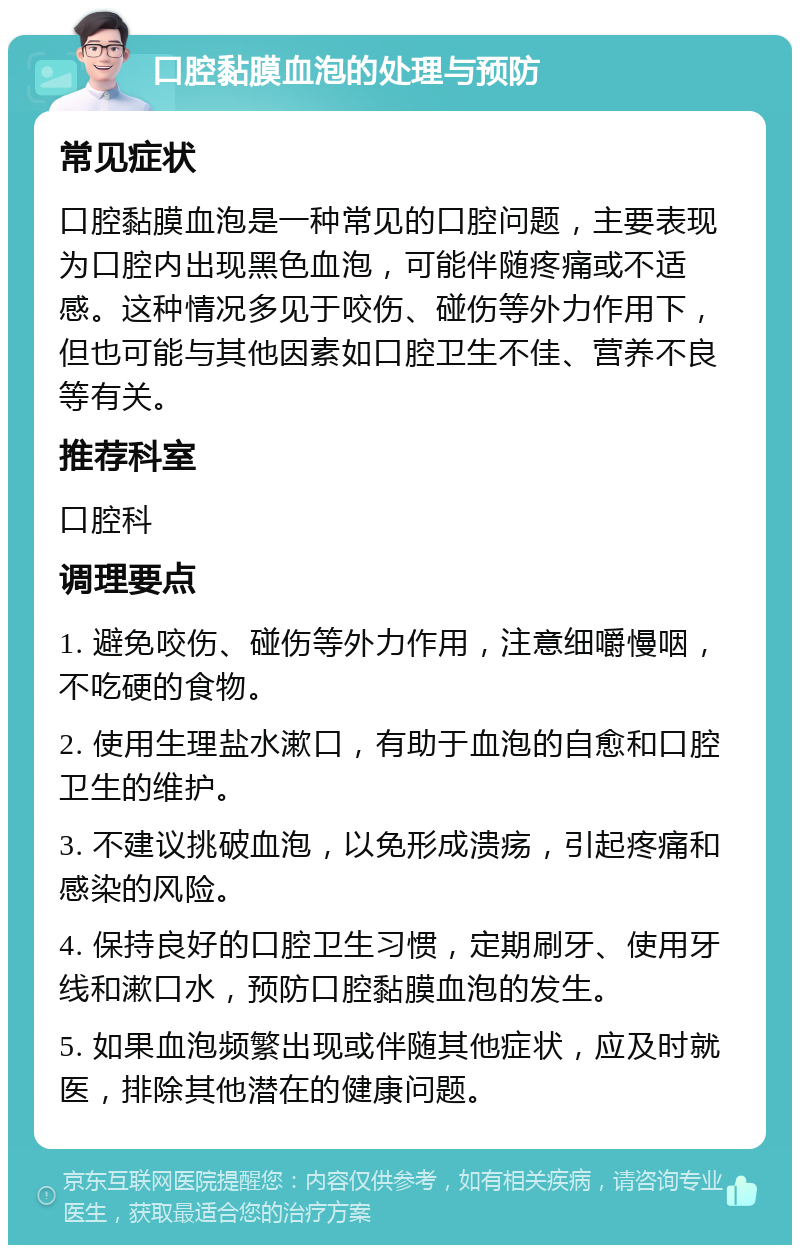 口腔黏膜血泡的处理与预防 常见症状 口腔黏膜血泡是一种常见的口腔问题，主要表现为口腔内出现黑色血泡，可能伴随疼痛或不适感。这种情况多见于咬伤、碰伤等外力作用下，但也可能与其他因素如口腔卫生不佳、营养不良等有关。 推荐科室 口腔科 调理要点 1. 避免咬伤、碰伤等外力作用，注意细嚼慢咽，不吃硬的食物。 2. 使用生理盐水漱口，有助于血泡的自愈和口腔卫生的维护。 3. 不建议挑破血泡，以免形成溃疡，引起疼痛和感染的风险。 4. 保持良好的口腔卫生习惯，定期刷牙、使用牙线和漱口水，预防口腔黏膜血泡的发生。 5. 如果血泡频繁出现或伴随其他症状，应及时就医，排除其他潜在的健康问题。