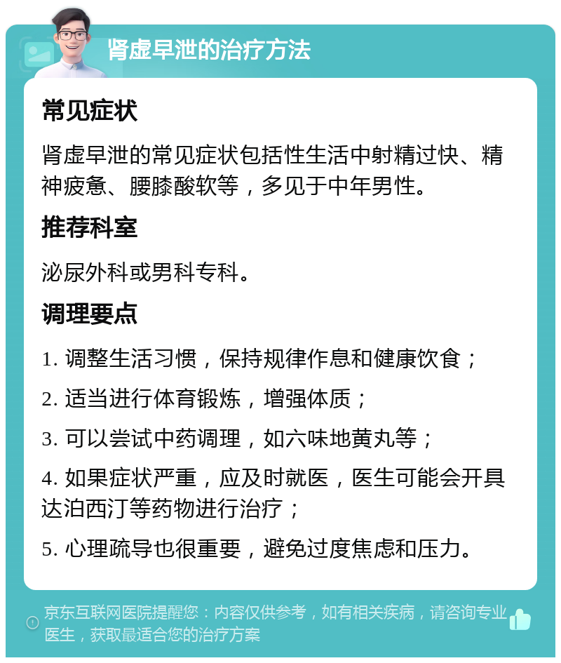 肾虚早泄的治疗方法 常见症状 肾虚早泄的常见症状包括性生活中射精过快、精神疲惫、腰膝酸软等，多见于中年男性。 推荐科室 泌尿外科或男科专科。 调理要点 1. 调整生活习惯，保持规律作息和健康饮食； 2. 适当进行体育锻炼，增强体质； 3. 可以尝试中药调理，如六味地黄丸等； 4. 如果症状严重，应及时就医，医生可能会开具达泊西汀等药物进行治疗； 5. 心理疏导也很重要，避免过度焦虑和压力。