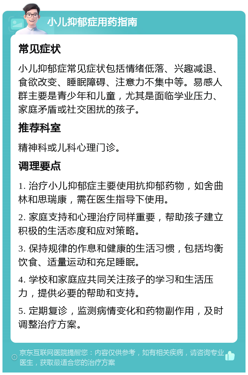 小儿抑郁症用药指南 常见症状 小儿抑郁症常见症状包括情绪低落、兴趣减退、食欲改变、睡眠障碍、注意力不集中等。易感人群主要是青少年和儿童，尤其是面临学业压力、家庭矛盾或社交困扰的孩子。 推荐科室 精神科或儿科心理门诊。 调理要点 1. 治疗小儿抑郁症主要使用抗抑郁药物，如舍曲林和思瑞康，需在医生指导下使用。 2. 家庭支持和心理治疗同样重要，帮助孩子建立积极的生活态度和应对策略。 3. 保持规律的作息和健康的生活习惯，包括均衡饮食、适量运动和充足睡眠。 4. 学校和家庭应共同关注孩子的学习和生活压力，提供必要的帮助和支持。 5. 定期复诊，监测病情变化和药物副作用，及时调整治疗方案。