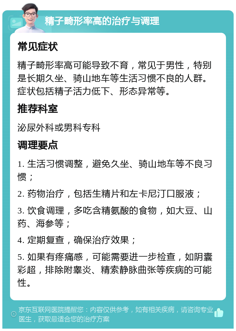 精子畸形率高的治疗与调理 常见症状 精子畸形率高可能导致不育，常见于男性，特别是长期久坐、骑山地车等生活习惯不良的人群。症状包括精子活力低下、形态异常等。 推荐科室 泌尿外科或男科专科 调理要点 1. 生活习惯调整，避免久坐、骑山地车等不良习惯； 2. 药物治疗，包括生精片和左卡尼汀口服液； 3. 饮食调理，多吃含精氨酸的食物，如大豆、山药、海参等； 4. 定期复查，确保治疗效果； 5. 如果有疼痛感，可能需要进一步检查，如阴囊彩超，排除附睾炎、精索静脉曲张等疾病的可能性。