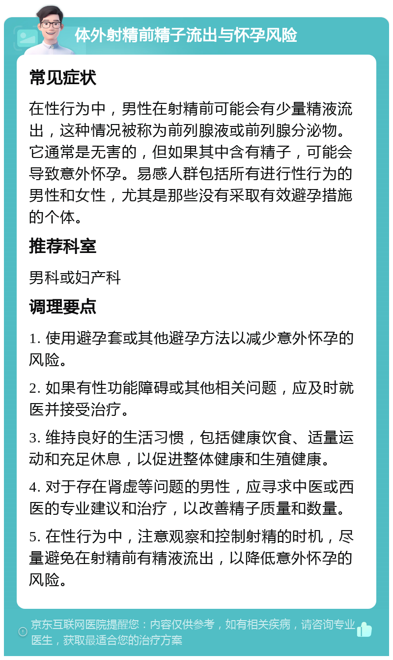 体外射精前精子流出与怀孕风险 常见症状 在性行为中，男性在射精前可能会有少量精液流出，这种情况被称为前列腺液或前列腺分泌物。它通常是无害的，但如果其中含有精子，可能会导致意外怀孕。易感人群包括所有进行性行为的男性和女性，尤其是那些没有采取有效避孕措施的个体。 推荐科室 男科或妇产科 调理要点 1. 使用避孕套或其他避孕方法以减少意外怀孕的风险。 2. 如果有性功能障碍或其他相关问题，应及时就医并接受治疗。 3. 维持良好的生活习惯，包括健康饮食、适量运动和充足休息，以促进整体健康和生殖健康。 4. 对于存在肾虚等问题的男性，应寻求中医或西医的专业建议和治疗，以改善精子质量和数量。 5. 在性行为中，注意观察和控制射精的时机，尽量避免在射精前有精液流出，以降低意外怀孕的风险。