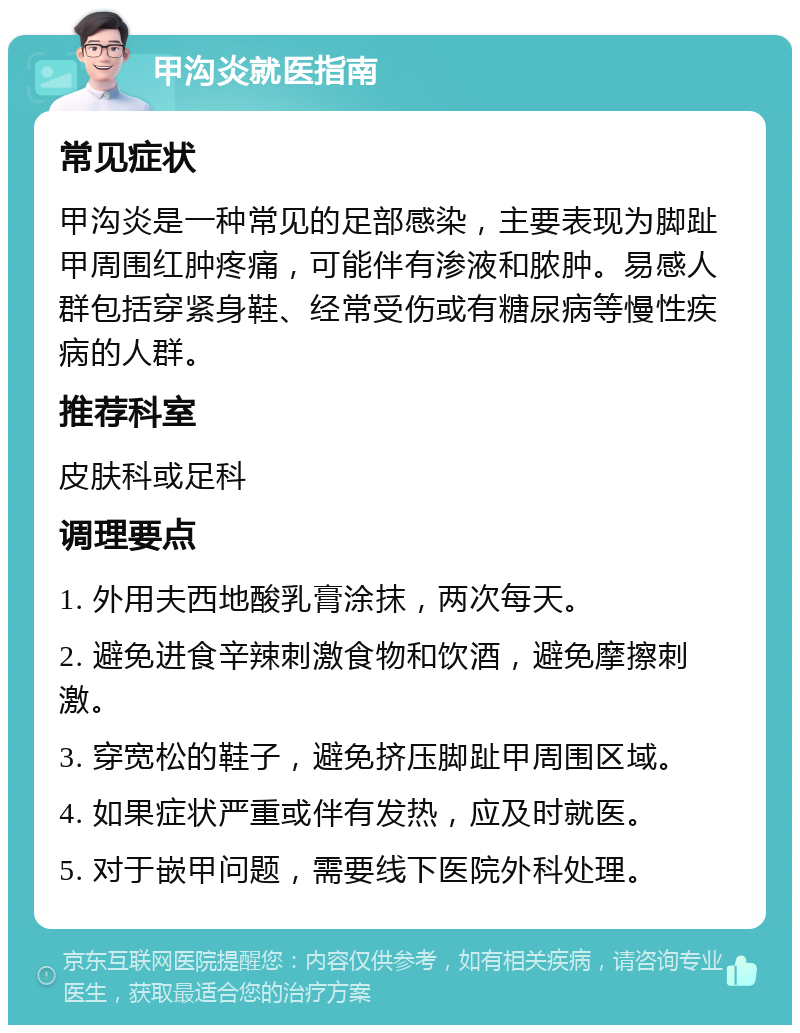 甲沟炎就医指南 常见症状 甲沟炎是一种常见的足部感染，主要表现为脚趾甲周围红肿疼痛，可能伴有渗液和脓肿。易感人群包括穿紧身鞋、经常受伤或有糖尿病等慢性疾病的人群。 推荐科室 皮肤科或足科 调理要点 1. 外用夫西地酸乳膏涂抹，两次每天。 2. 避免进食辛辣刺激食物和饮酒，避免摩擦刺激。 3. 穿宽松的鞋子，避免挤压脚趾甲周围区域。 4. 如果症状严重或伴有发热，应及时就医。 5. 对于嵌甲问题，需要线下医院外科处理。