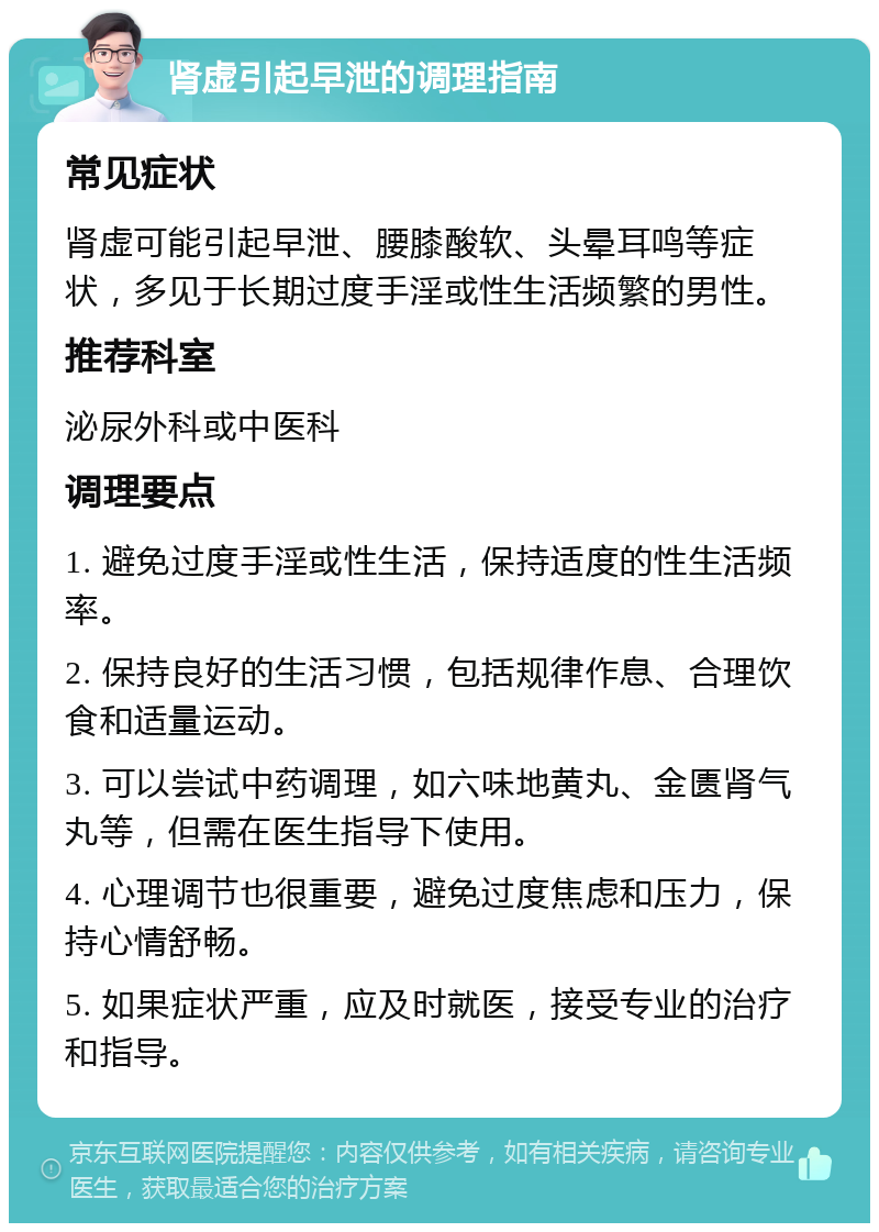 肾虚引起早泄的调理指南 常见症状 肾虚可能引起早泄、腰膝酸软、头晕耳鸣等症状，多见于长期过度手淫或性生活频繁的男性。 推荐科室 泌尿外科或中医科 调理要点 1. 避免过度手淫或性生活，保持适度的性生活频率。 2. 保持良好的生活习惯，包括规律作息、合理饮食和适量运动。 3. 可以尝试中药调理，如六味地黄丸、金匮肾气丸等，但需在医生指导下使用。 4. 心理调节也很重要，避免过度焦虑和压力，保持心情舒畅。 5. 如果症状严重，应及时就医，接受专业的治疗和指导。