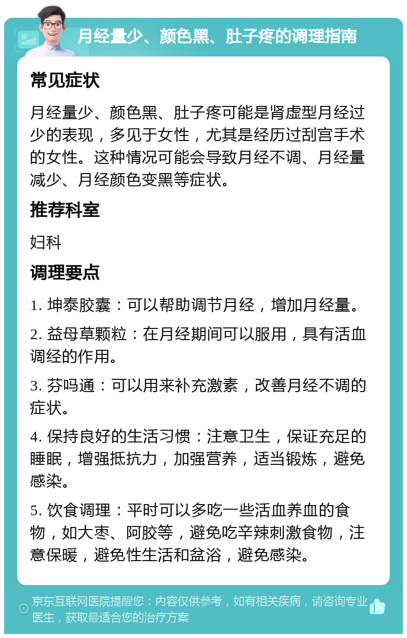 月经量少、颜色黑、肚子疼的调理指南 常见症状 月经量少、颜色黑、肚子疼可能是肾虚型月经过少的表现，多见于女性，尤其是经历过刮宫手术的女性。这种情况可能会导致月经不调、月经量减少、月经颜色变黑等症状。 推荐科室 妇科 调理要点 1. 坤泰胶囊：可以帮助调节月经，增加月经量。 2. 益母草颗粒：在月经期间可以服用，具有活血调经的作用。 3. 芬吗通：可以用来补充激素，改善月经不调的症状。 4. 保持良好的生活习惯：注意卫生，保证充足的睡眠，增强抵抗力，加强营养，适当锻炼，避免感染。 5. 饮食调理：平时可以多吃一些活血养血的食物，如大枣、阿胶等，避免吃辛辣刺激食物，注意保暖，避免性生活和盆浴，避免感染。