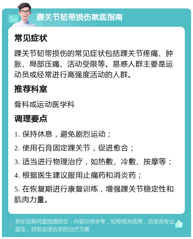 踝关节韧带损伤就医指南 常见症状 踝关节韧带损伤的常见症状包括踝关节疼痛、肿胀、局部压痛、活动受限等。易感人群主要是运动员或经常进行高强度活动的人群。 推荐科室 骨科或运动医学科 调理要点 1. 保持休息，避免剧烈运动； 2. 使用石膏固定踝关节，促进愈合； 3. 适当进行物理治疗，如热敷、冷敷、按摩等； 4. 根据医生建议服用止痛药和消炎药； 5. 在恢复期进行康复训练，增强踝关节稳定性和肌肉力量。