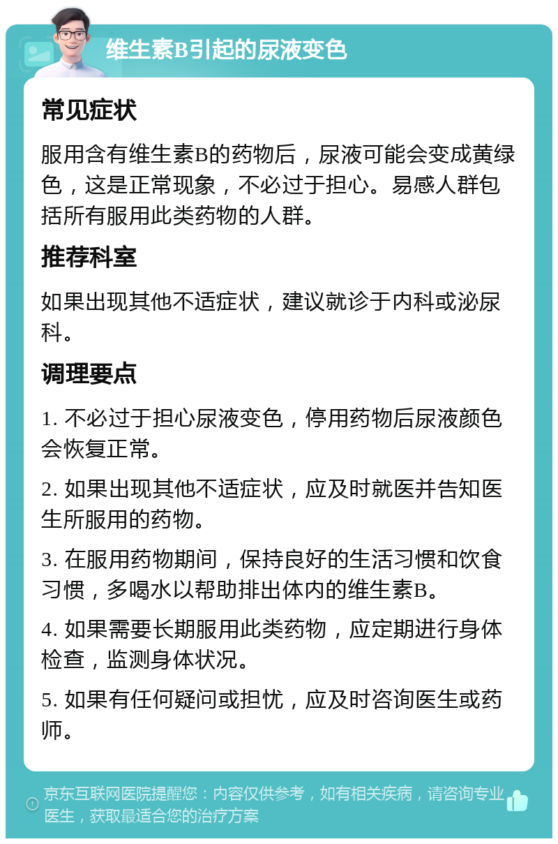 维生素B引起的尿液变色 常见症状 服用含有维生素B的药物后，尿液可能会变成黄绿色，这是正常现象，不必过于担心。易感人群包括所有服用此类药物的人群。 推荐科室 如果出现其他不适症状，建议就诊于内科或泌尿科。 调理要点 1. 不必过于担心尿液变色，停用药物后尿液颜色会恢复正常。 2. 如果出现其他不适症状，应及时就医并告知医生所服用的药物。 3. 在服用药物期间，保持良好的生活习惯和饮食习惯，多喝水以帮助排出体内的维生素B。 4. 如果需要长期服用此类药物，应定期进行身体检查，监测身体状况。 5. 如果有任何疑问或担忧，应及时咨询医生或药师。