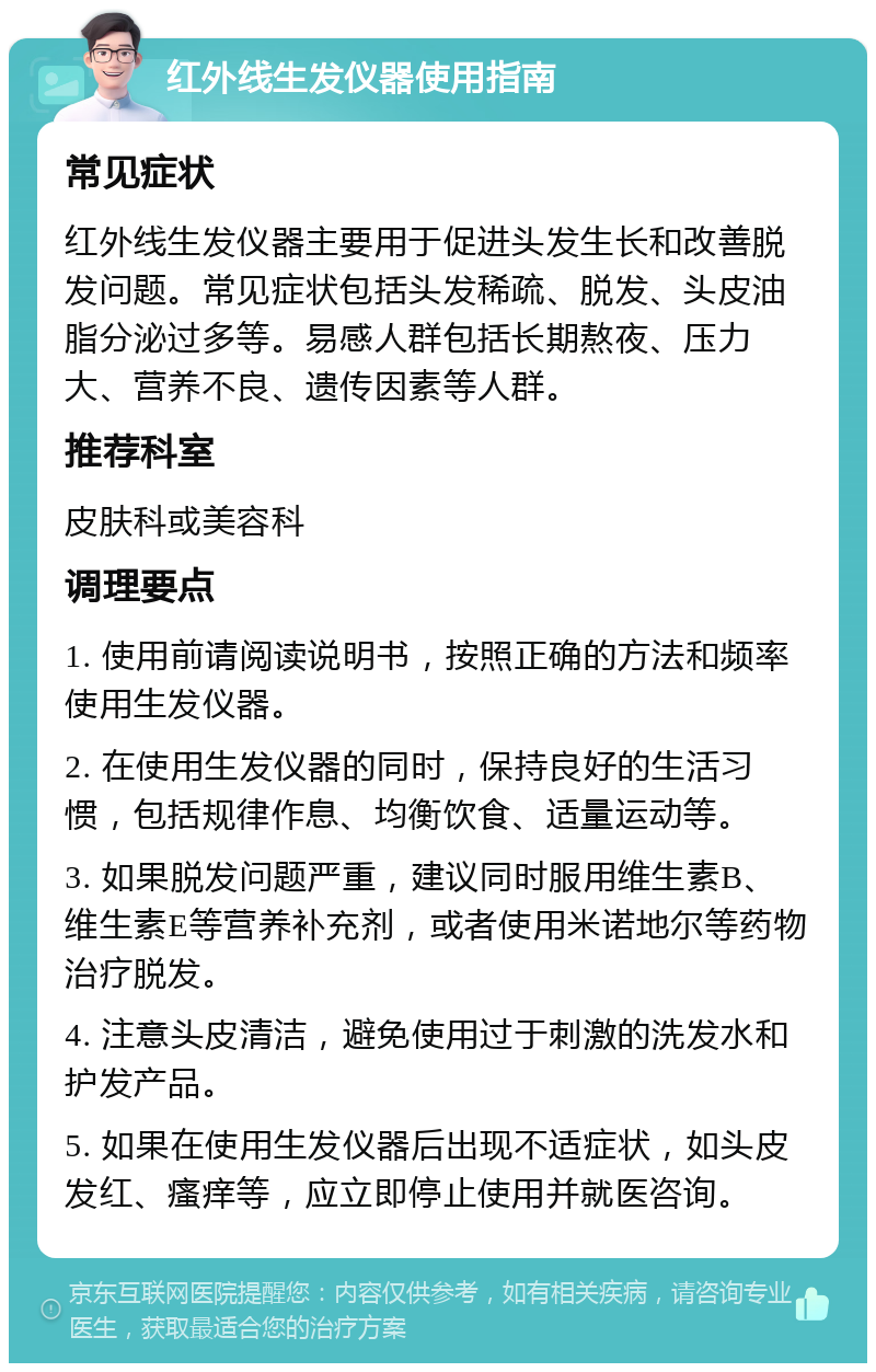 红外线生发仪器使用指南 常见症状 红外线生发仪器主要用于促进头发生长和改善脱发问题。常见症状包括头发稀疏、脱发、头皮油脂分泌过多等。易感人群包括长期熬夜、压力大、营养不良、遗传因素等人群。 推荐科室 皮肤科或美容科 调理要点 1. 使用前请阅读说明书，按照正确的方法和频率使用生发仪器。 2. 在使用生发仪器的同时，保持良好的生活习惯，包括规律作息、均衡饮食、适量运动等。 3. 如果脱发问题严重，建议同时服用维生素B、维生素E等营养补充剂，或者使用米诺地尔等药物治疗脱发。 4. 注意头皮清洁，避免使用过于刺激的洗发水和护发产品。 5. 如果在使用生发仪器后出现不适症状，如头皮发红、瘙痒等，应立即停止使用并就医咨询。