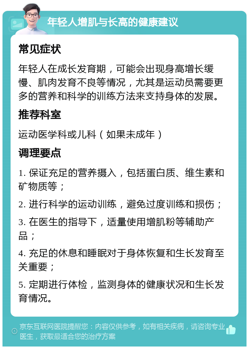 年轻人增肌与长高的健康建议 常见症状 年轻人在成长发育期，可能会出现身高增长缓慢、肌肉发育不良等情况，尤其是运动员需要更多的营养和科学的训练方法来支持身体的发展。 推荐科室 运动医学科或儿科（如果未成年） 调理要点 1. 保证充足的营养摄入，包括蛋白质、维生素和矿物质等； 2. 进行科学的运动训练，避免过度训练和损伤； 3. 在医生的指导下，适量使用增肌粉等辅助产品； 4. 充足的休息和睡眠对于身体恢复和生长发育至关重要； 5. 定期进行体检，监测身体的健康状况和生长发育情况。