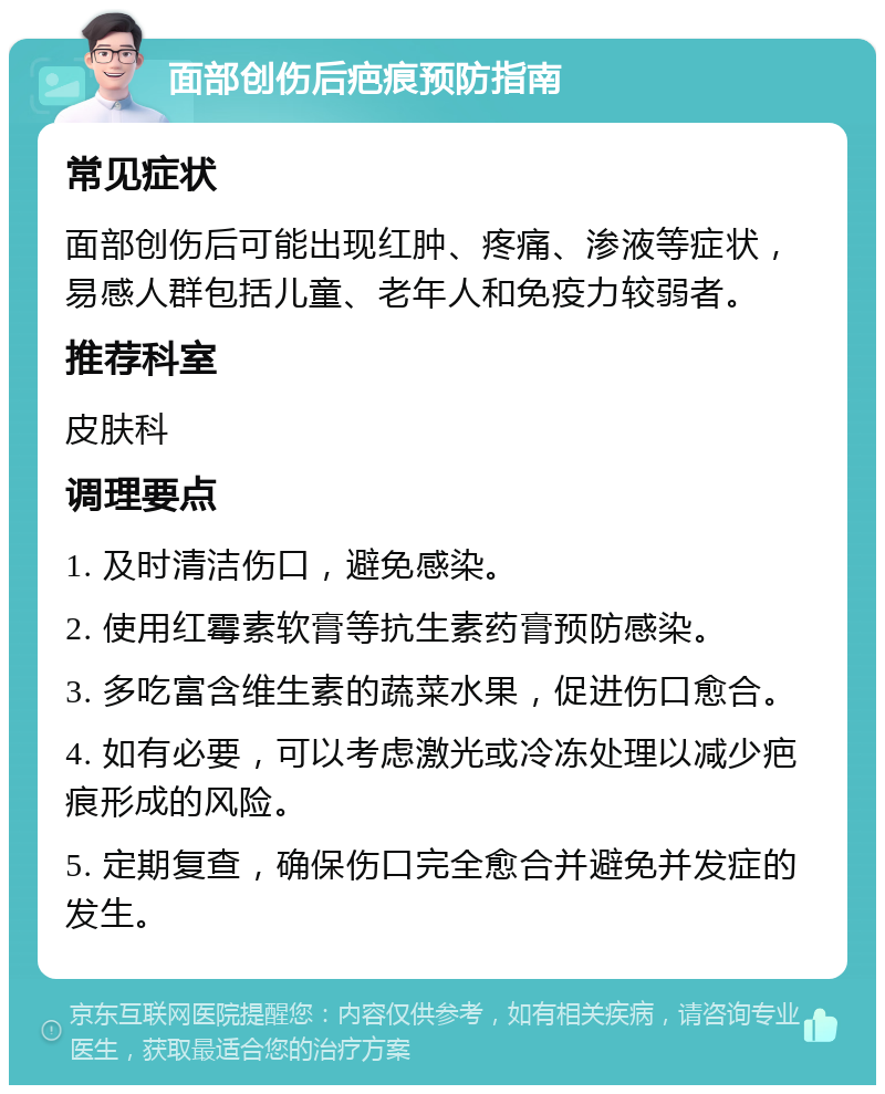 面部创伤后疤痕预防指南 常见症状 面部创伤后可能出现红肿、疼痛、渗液等症状，易感人群包括儿童、老年人和免疫力较弱者。 推荐科室 皮肤科 调理要点 1. 及时清洁伤口，避免感染。 2. 使用红霉素软膏等抗生素药膏预防感染。 3. 多吃富含维生素的蔬菜水果，促进伤口愈合。 4. 如有必要，可以考虑激光或冷冻处理以减少疤痕形成的风险。 5. 定期复查，确保伤口完全愈合并避免并发症的发生。