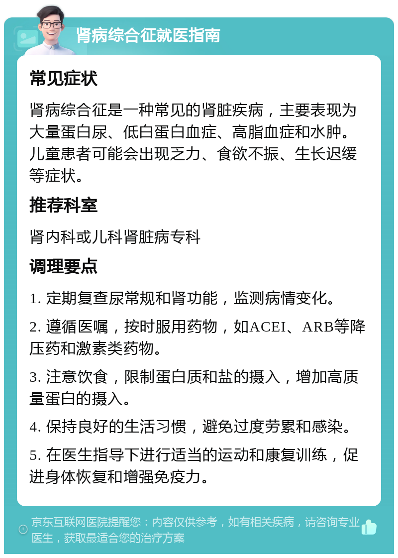 肾病综合征就医指南 常见症状 肾病综合征是一种常见的肾脏疾病，主要表现为大量蛋白尿、低白蛋白血症、高脂血症和水肿。儿童患者可能会出现乏力、食欲不振、生长迟缓等症状。 推荐科室 肾内科或儿科肾脏病专科 调理要点 1. 定期复查尿常规和肾功能，监测病情变化。 2. 遵循医嘱，按时服用药物，如ACEI、ARB等降压药和激素类药物。 3. 注意饮食，限制蛋白质和盐的摄入，增加高质量蛋白的摄入。 4. 保持良好的生活习惯，避免过度劳累和感染。 5. 在医生指导下进行适当的运动和康复训练，促进身体恢复和增强免疫力。