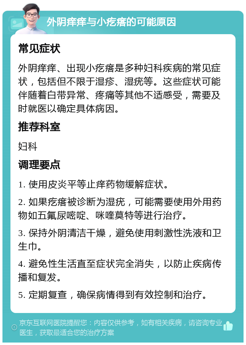 外阴痒痒与小疙瘩的可能原因 常见症状 外阴痒痒、出现小疙瘩是多种妇科疾病的常见症状，包括但不限于湿疹、湿疣等。这些症状可能伴随着白带异常、疼痛等其他不适感受，需要及时就医以确定具体病因。 推荐科室 妇科 调理要点 1. 使用皮炎平等止痒药物缓解症状。 2. 如果疙瘩被诊断为湿疣，可能需要使用外用药物如五氟尿嘧啶、咪喹莫特等进行治疗。 3. 保持外阴清洁干燥，避免使用刺激性洗液和卫生巾。 4. 避免性生活直至症状完全消失，以防止疾病传播和复发。 5. 定期复查，确保病情得到有效控制和治疗。