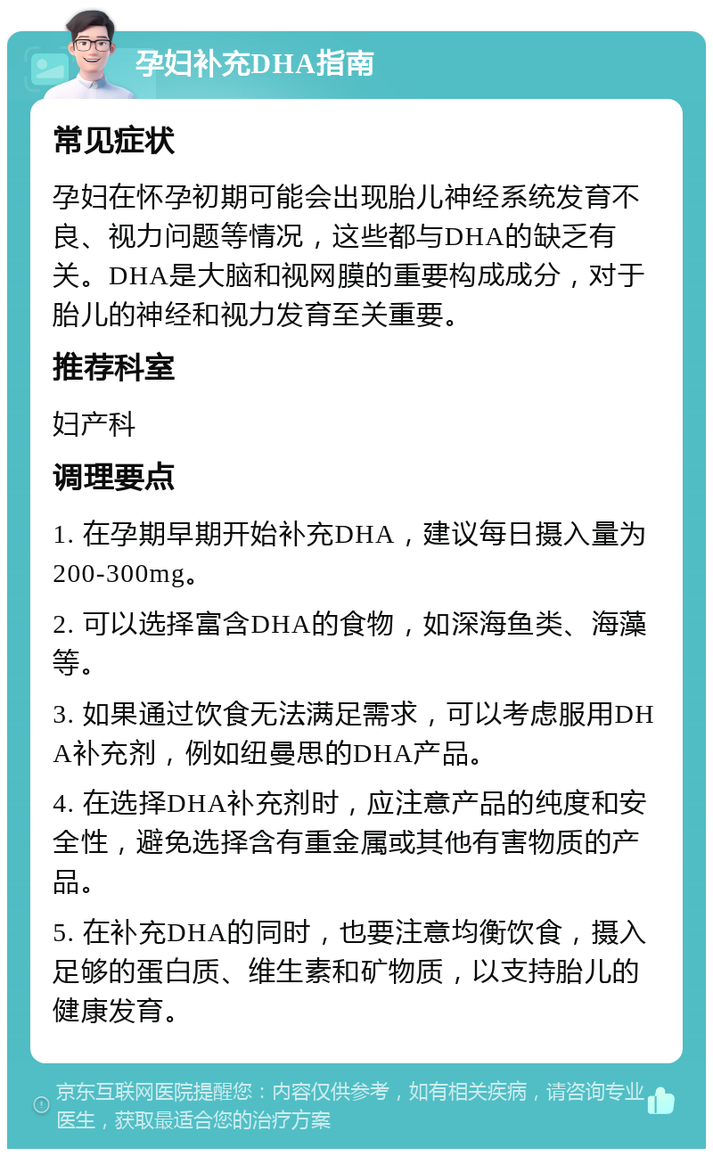 孕妇补充DHA指南 常见症状 孕妇在怀孕初期可能会出现胎儿神经系统发育不良、视力问题等情况，这些都与DHA的缺乏有关。DHA是大脑和视网膜的重要构成成分，对于胎儿的神经和视力发育至关重要。 推荐科室 妇产科 调理要点 1. 在孕期早期开始补充DHA，建议每日摄入量为200-300mg。 2. 可以选择富含DHA的食物，如深海鱼类、海藻等。 3. 如果通过饮食无法满足需求，可以考虑服用DHA补充剂，例如纽曼思的DHA产品。 4. 在选择DHA补充剂时，应注意产品的纯度和安全性，避免选择含有重金属或其他有害物质的产品。 5. 在补充DHA的同时，也要注意均衡饮食，摄入足够的蛋白质、维生素和矿物质，以支持胎儿的健康发育。