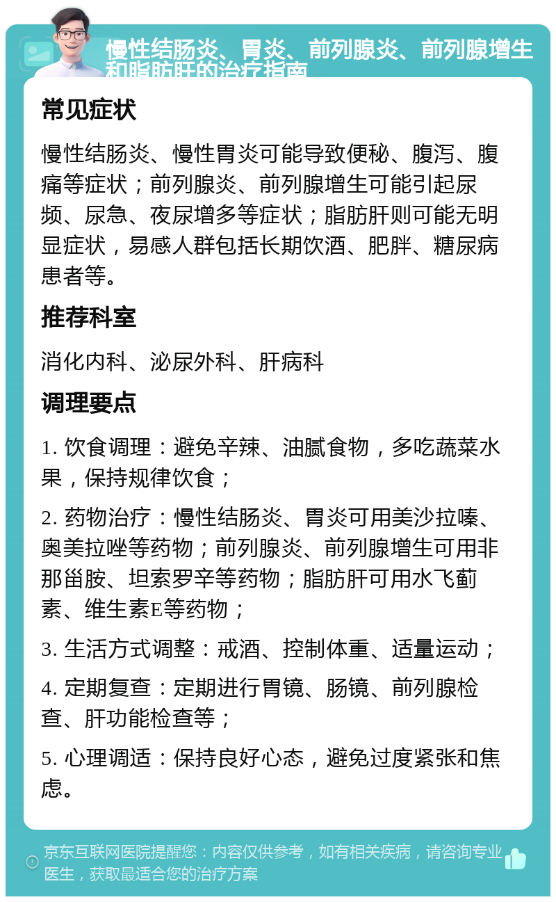 慢性结肠炎、胃炎、前列腺炎、前列腺增生和脂肪肝的治疗指南 常见症状 慢性结肠炎、慢性胃炎可能导致便秘、腹泻、腹痛等症状；前列腺炎、前列腺增生可能引起尿频、尿急、夜尿增多等症状；脂肪肝则可能无明显症状，易感人群包括长期饮酒、肥胖、糖尿病患者等。 推荐科室 消化内科、泌尿外科、肝病科 调理要点 1. 饮食调理：避免辛辣、油腻食物，多吃蔬菜水果，保持规律饮食； 2. 药物治疗：慢性结肠炎、胃炎可用美沙拉嗪、奥美拉唑等药物；前列腺炎、前列腺增生可用非那甾胺、坦索罗辛等药物；脂肪肝可用水飞蓟素、维生素E等药物； 3. 生活方式调整：戒酒、控制体重、适量运动； 4. 定期复查：定期进行胃镜、肠镜、前列腺检查、肝功能检查等； 5. 心理调适：保持良好心态，避免过度紧张和焦虑。