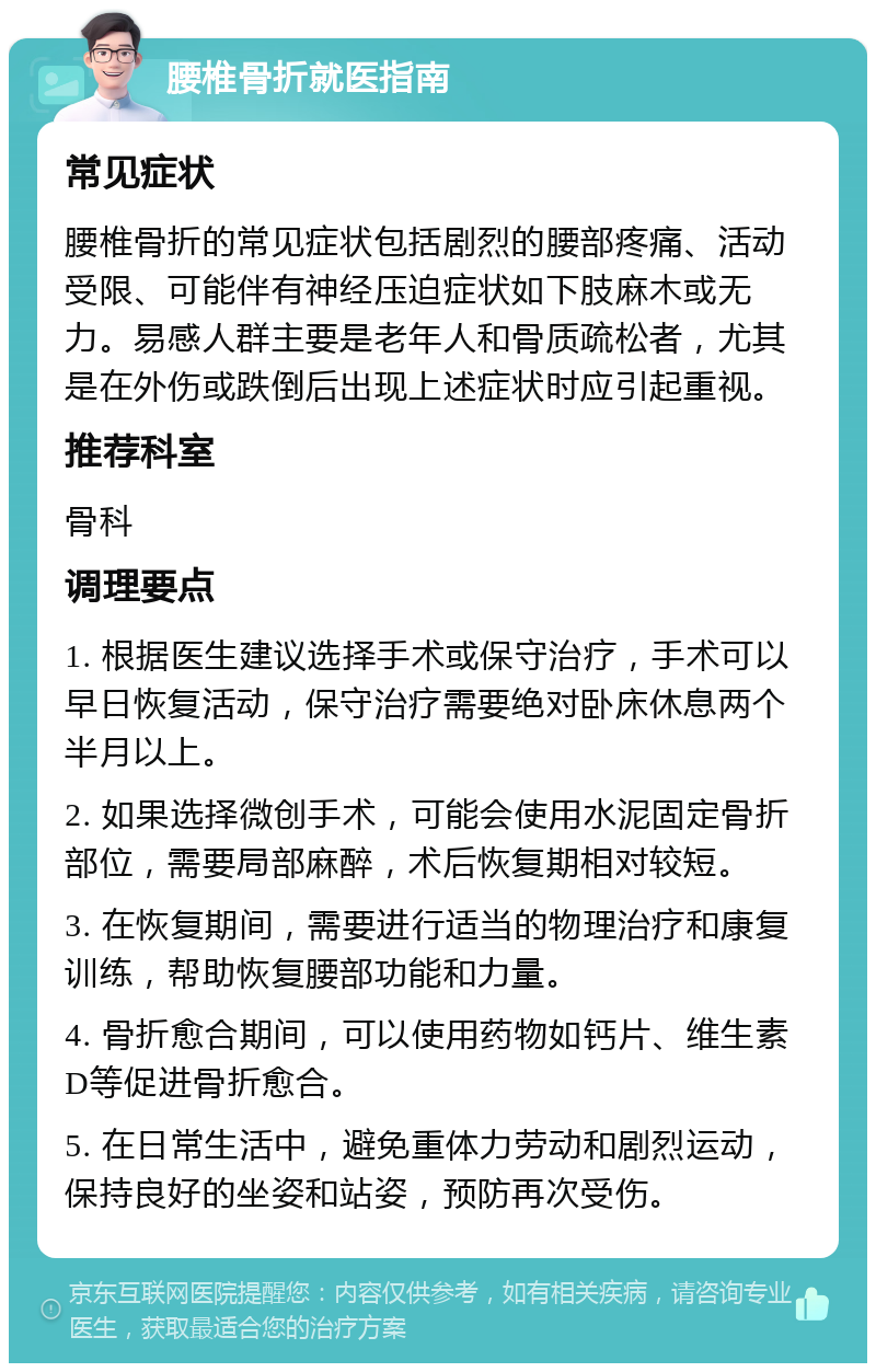 腰椎骨折就医指南 常见症状 腰椎骨折的常见症状包括剧烈的腰部疼痛、活动受限、可能伴有神经压迫症状如下肢麻木或无力。易感人群主要是老年人和骨质疏松者，尤其是在外伤或跌倒后出现上述症状时应引起重视。 推荐科室 骨科 调理要点 1. 根据医生建议选择手术或保守治疗，手术可以早日恢复活动，保守治疗需要绝对卧床休息两个半月以上。 2. 如果选择微创手术，可能会使用水泥固定骨折部位，需要局部麻醉，术后恢复期相对较短。 3. 在恢复期间，需要进行适当的物理治疗和康复训练，帮助恢复腰部功能和力量。 4. 骨折愈合期间，可以使用药物如钙片、维生素D等促进骨折愈合。 5. 在日常生活中，避免重体力劳动和剧烈运动，保持良好的坐姿和站姿，预防再次受伤。