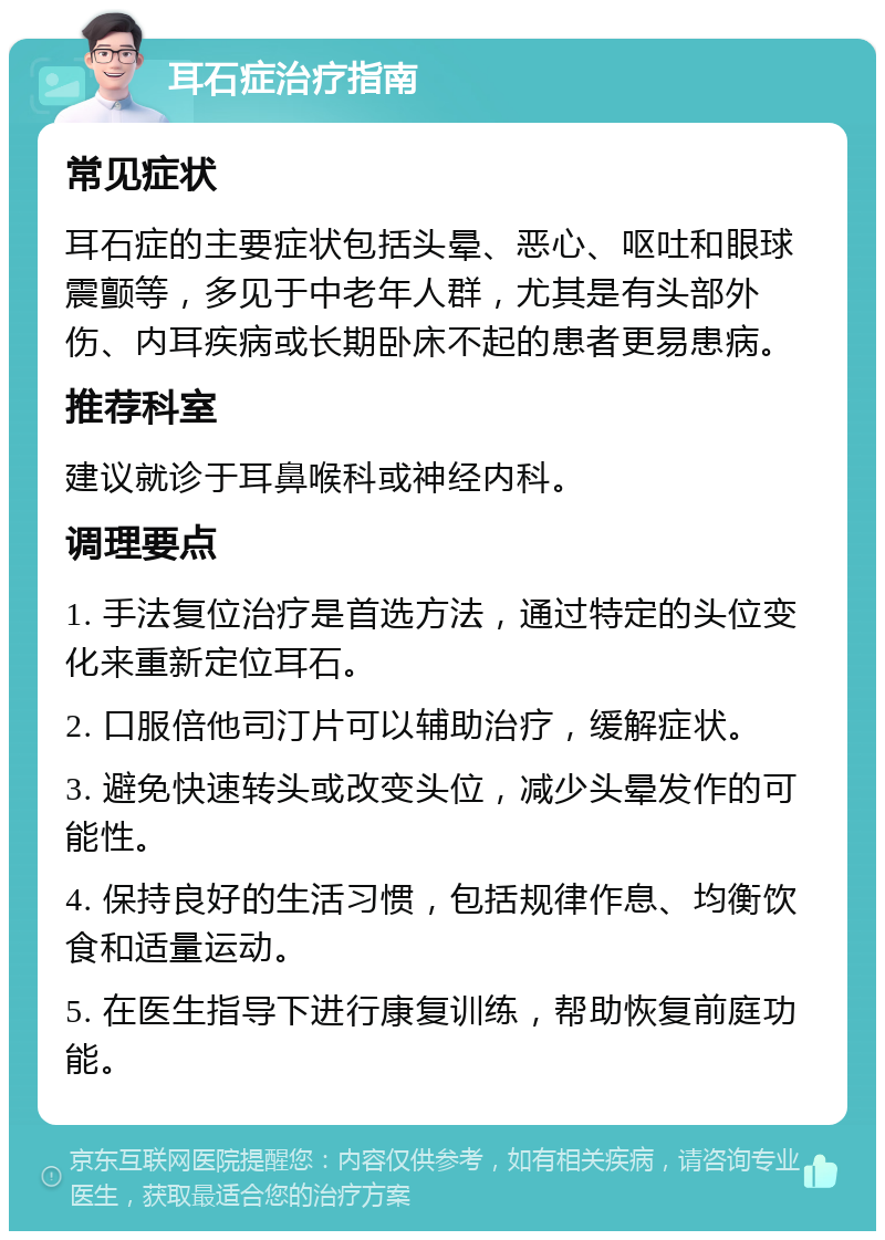 耳石症治疗指南 常见症状 耳石症的主要症状包括头晕、恶心、呕吐和眼球震颤等，多见于中老年人群，尤其是有头部外伤、内耳疾病或长期卧床不起的患者更易患病。 推荐科室 建议就诊于耳鼻喉科或神经内科。 调理要点 1. 手法复位治疗是首选方法，通过特定的头位变化来重新定位耳石。 2. 口服倍他司汀片可以辅助治疗，缓解症状。 3. 避免快速转头或改变头位，减少头晕发作的可能性。 4. 保持良好的生活习惯，包括规律作息、均衡饮食和适量运动。 5. 在医生指导下进行康复训练，帮助恢复前庭功能。