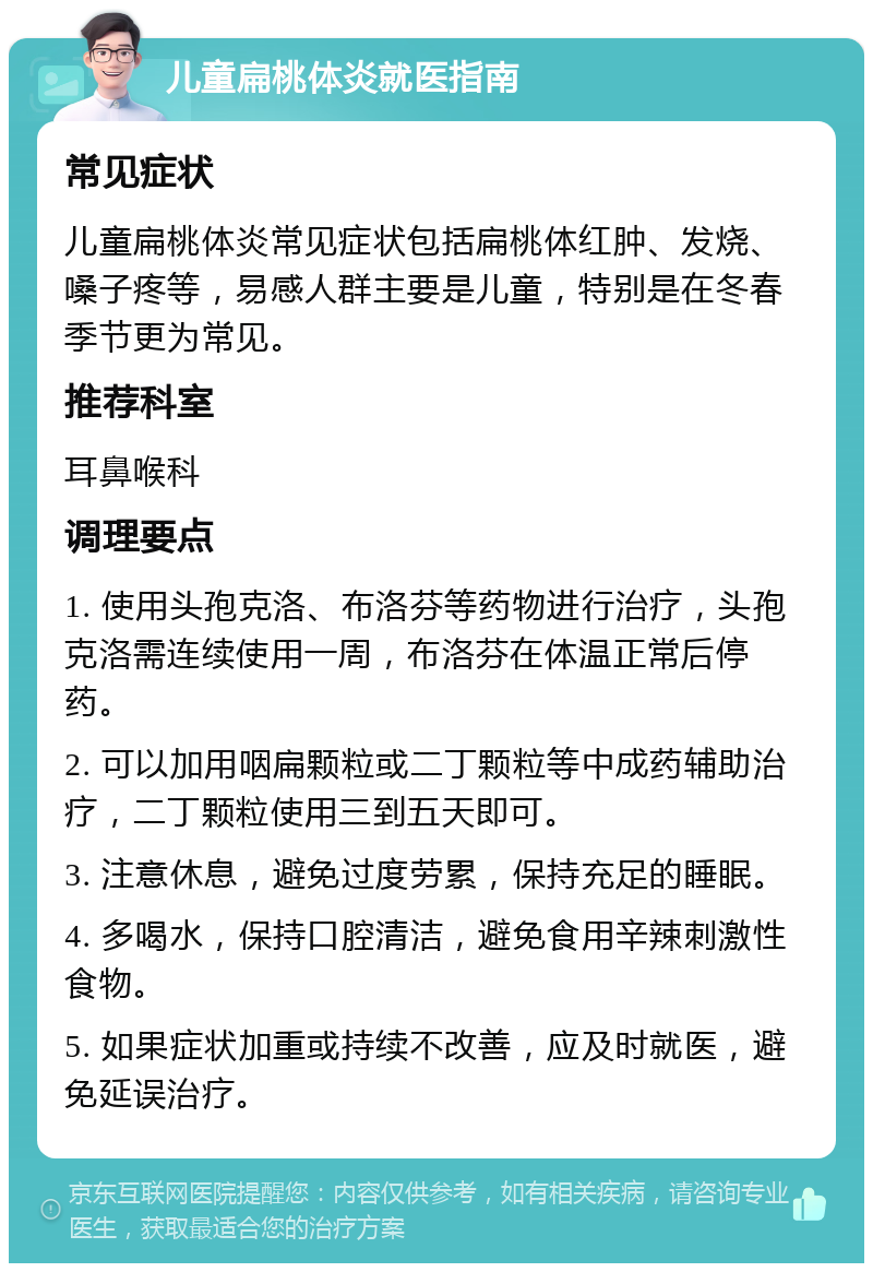 儿童扁桃体炎就医指南 常见症状 儿童扁桃体炎常见症状包括扁桃体红肿、发烧、嗓子疼等，易感人群主要是儿童，特别是在冬春季节更为常见。 推荐科室 耳鼻喉科 调理要点 1. 使用头孢克洛、布洛芬等药物进行治疗，头孢克洛需连续使用一周，布洛芬在体温正常后停药。 2. 可以加用咽扁颗粒或二丁颗粒等中成药辅助治疗，二丁颗粒使用三到五天即可。 3. 注意休息，避免过度劳累，保持充足的睡眠。 4. 多喝水，保持口腔清洁，避免食用辛辣刺激性食物。 5. 如果症状加重或持续不改善，应及时就医，避免延误治疗。