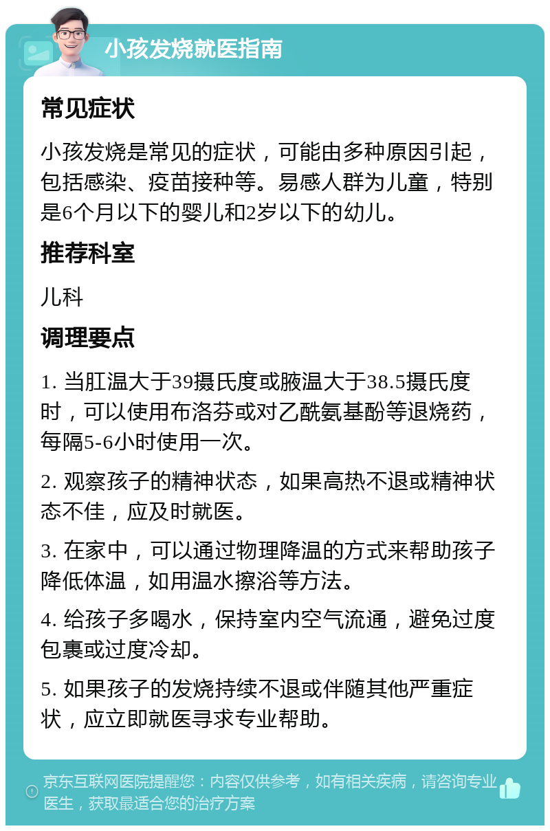 小孩发烧就医指南 常见症状 小孩发烧是常见的症状，可能由多种原因引起，包括感染、疫苗接种等。易感人群为儿童，特别是6个月以下的婴儿和2岁以下的幼儿。 推荐科室 儿科 调理要点 1. 当肛温大于39摄氏度或腋温大于38.5摄氏度时，可以使用布洛芬或对乙酰氨基酚等退烧药，每隔5-6小时使用一次。 2. 观察孩子的精神状态，如果高热不退或精神状态不佳，应及时就医。 3. 在家中，可以通过物理降温的方式来帮助孩子降低体温，如用温水擦浴等方法。 4. 给孩子多喝水，保持室内空气流通，避免过度包裹或过度冷却。 5. 如果孩子的发烧持续不退或伴随其他严重症状，应立即就医寻求专业帮助。