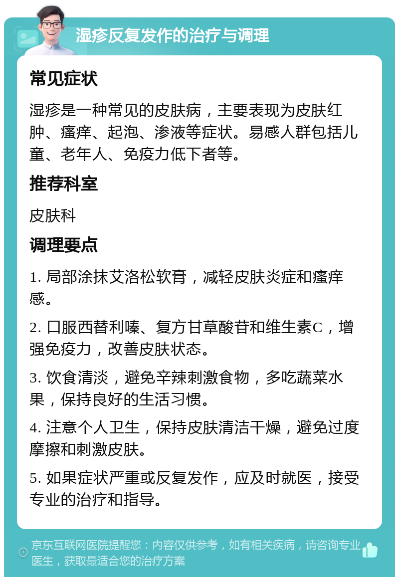 湿疹反复发作的治疗与调理 常见症状 湿疹是一种常见的皮肤病，主要表现为皮肤红肿、瘙痒、起泡、渗液等症状。易感人群包括儿童、老年人、免疫力低下者等。 推荐科室 皮肤科 调理要点 1. 局部涂抹艾洛松软膏，减轻皮肤炎症和瘙痒感。 2. 口服西替利嗪、复方甘草酸苷和维生素C，增强免疫力，改善皮肤状态。 3. 饮食清淡，避免辛辣刺激食物，多吃蔬菜水果，保持良好的生活习惯。 4. 注意个人卫生，保持皮肤清洁干燥，避免过度摩擦和刺激皮肤。 5. 如果症状严重或反复发作，应及时就医，接受专业的治疗和指导。