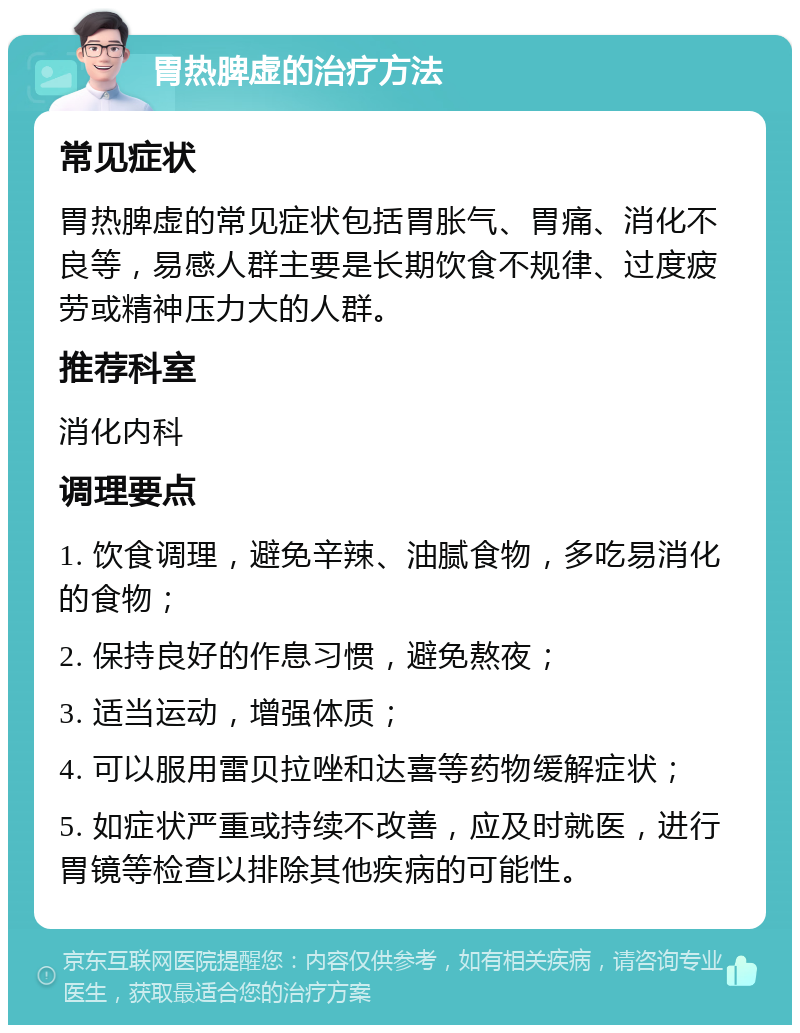 胃热脾虚的治疗方法 常见症状 胃热脾虚的常见症状包括胃胀气、胃痛、消化不良等，易感人群主要是长期饮食不规律、过度疲劳或精神压力大的人群。 推荐科室 消化内科 调理要点 1. 饮食调理，避免辛辣、油腻食物，多吃易消化的食物； 2. 保持良好的作息习惯，避免熬夜； 3. 适当运动，增强体质； 4. 可以服用雷贝拉唑和达喜等药物缓解症状； 5. 如症状严重或持续不改善，应及时就医，进行胃镜等检查以排除其他疾病的可能性。