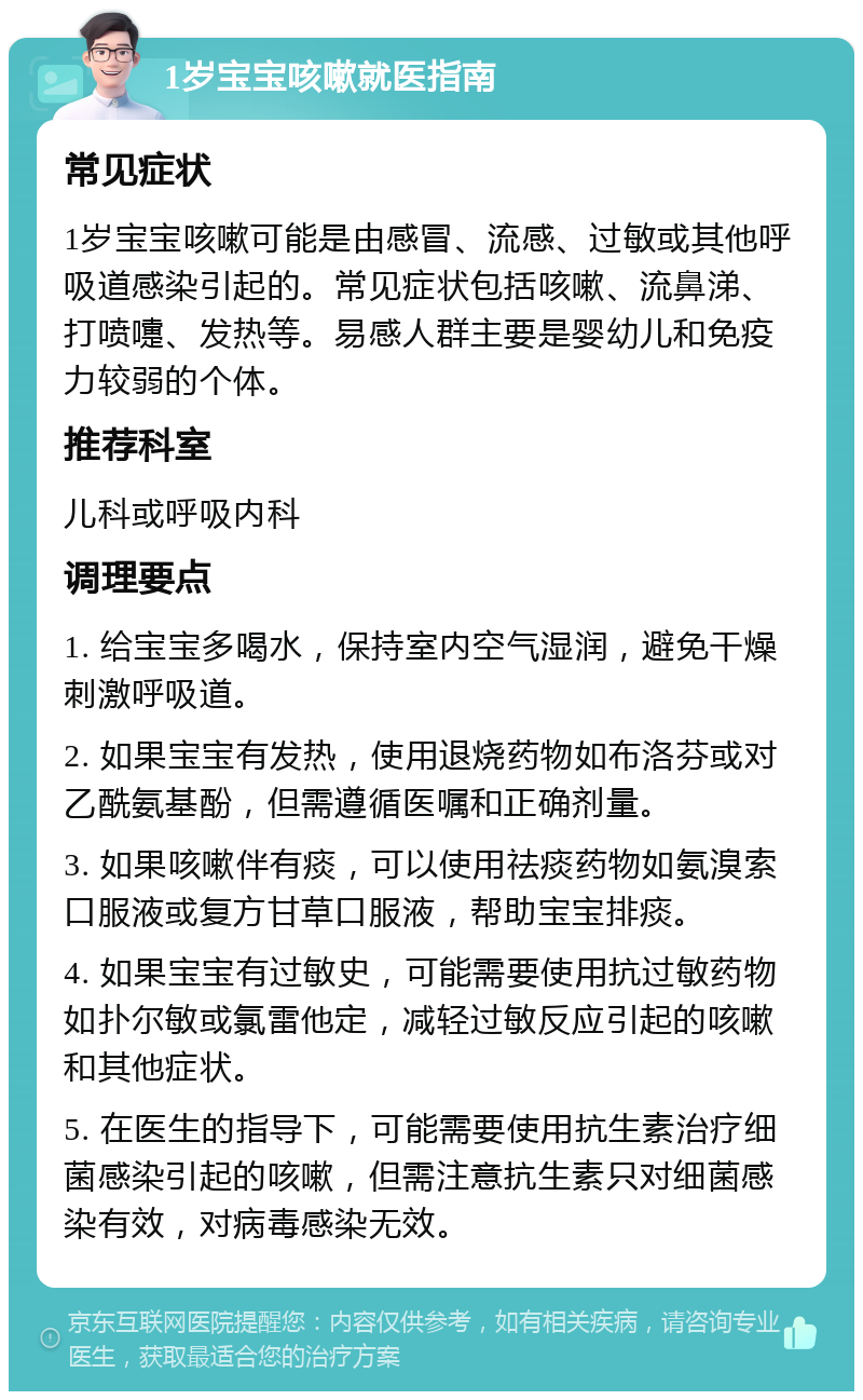 1岁宝宝咳嗽就医指南 常见症状 1岁宝宝咳嗽可能是由感冒、流感、过敏或其他呼吸道感染引起的。常见症状包括咳嗽、流鼻涕、打喷嚏、发热等。易感人群主要是婴幼儿和免疫力较弱的个体。 推荐科室 儿科或呼吸内科 调理要点 1. 给宝宝多喝水，保持室内空气湿润，避免干燥刺激呼吸道。 2. 如果宝宝有发热，使用退烧药物如布洛芬或对乙酰氨基酚，但需遵循医嘱和正确剂量。 3. 如果咳嗽伴有痰，可以使用祛痰药物如氨溴索口服液或复方甘草口服液，帮助宝宝排痰。 4. 如果宝宝有过敏史，可能需要使用抗过敏药物如扑尔敏或氯雷他定，减轻过敏反应引起的咳嗽和其他症状。 5. 在医生的指导下，可能需要使用抗生素治疗细菌感染引起的咳嗽，但需注意抗生素只对细菌感染有效，对病毒感染无效。