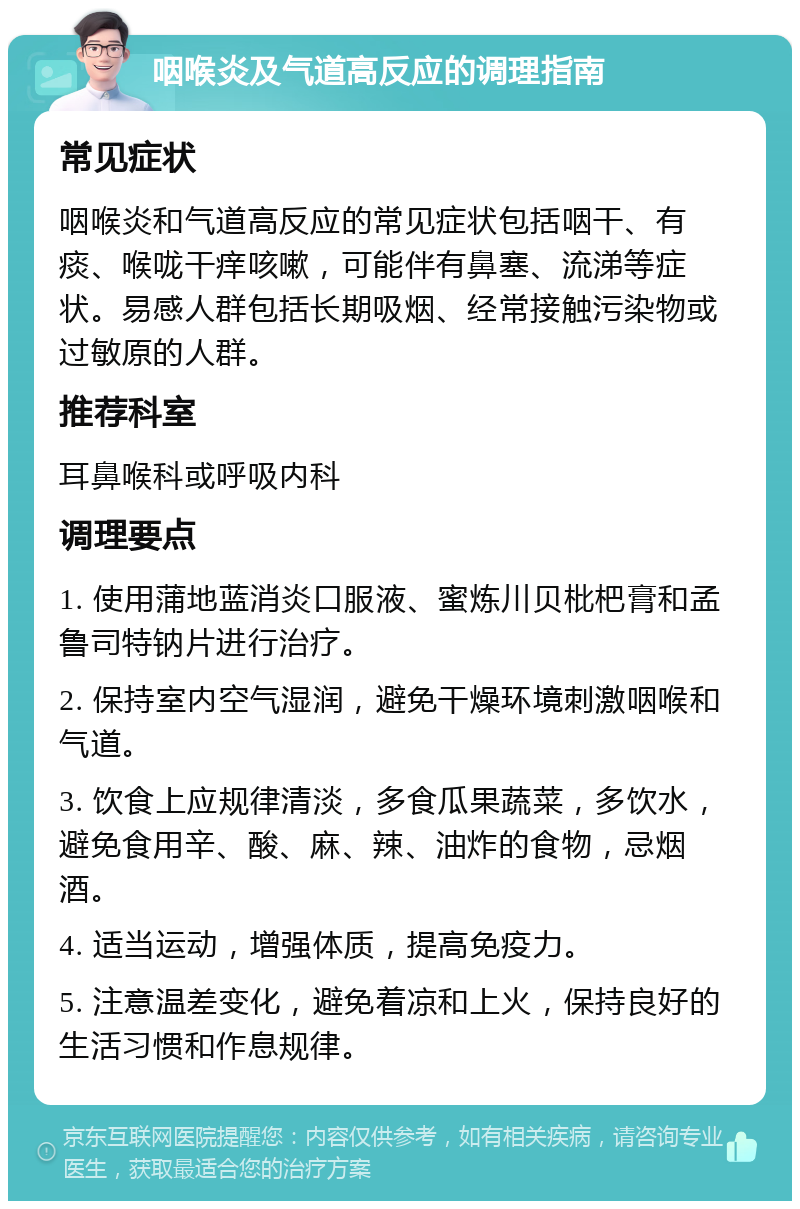 咽喉炎及气道高反应的调理指南 常见症状 咽喉炎和气道高反应的常见症状包括咽干、有痰、喉咙干痒咳嗽，可能伴有鼻塞、流涕等症状。易感人群包括长期吸烟、经常接触污染物或过敏原的人群。 推荐科室 耳鼻喉科或呼吸内科 调理要点 1. 使用蒲地蓝消炎口服液、蜜炼川贝枇杷膏和孟鲁司特钠片进行治疗。 2. 保持室内空气湿润，避免干燥环境刺激咽喉和气道。 3. 饮食上应规律清淡，多食瓜果蔬菜，多饮水，避免食用辛、酸、麻、辣、油炸的食物，忌烟酒。 4. 适当运动，增强体质，提高免疫力。 5. 注意温差变化，避免着凉和上火，保持良好的生活习惯和作息规律。