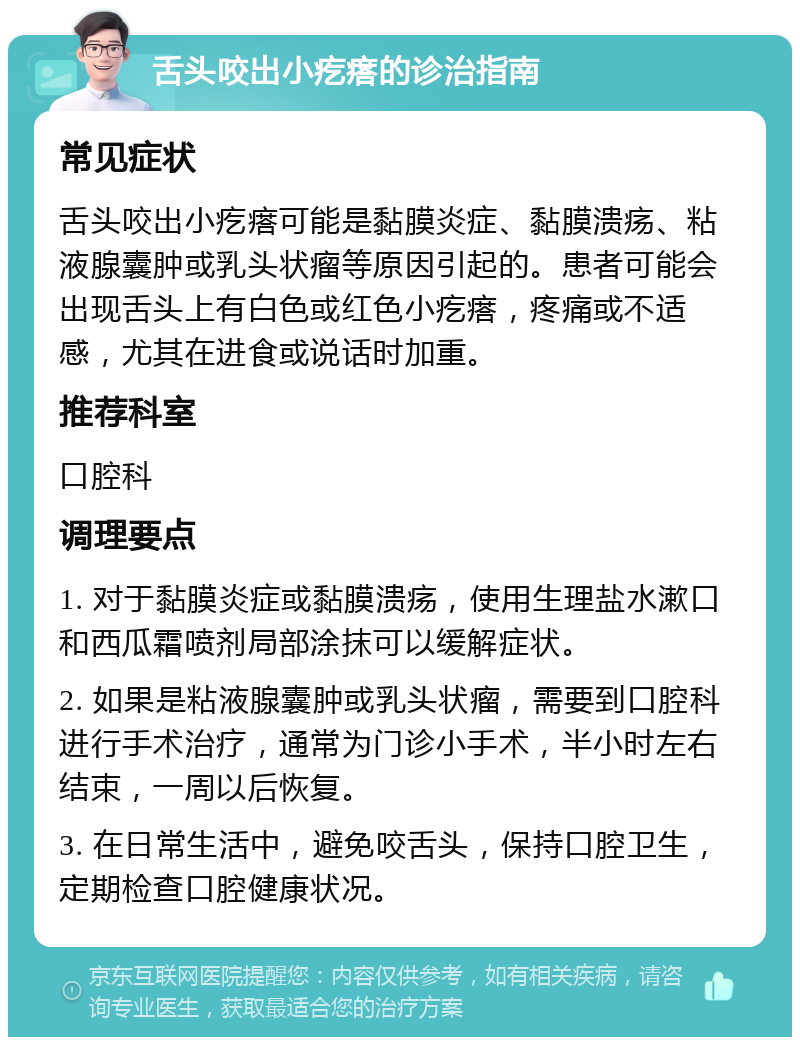 舌头咬出小疙瘩的诊治指南 常见症状 舌头咬出小疙瘩可能是黏膜炎症、黏膜溃疡、粘液腺囊肿或乳头状瘤等原因引起的。患者可能会出现舌头上有白色或红色小疙瘩，疼痛或不适感，尤其在进食或说话时加重。 推荐科室 口腔科 调理要点 1. 对于黏膜炎症或黏膜溃疡，使用生理盐水漱口和西瓜霜喷剂局部涂抹可以缓解症状。 2. 如果是粘液腺囊肿或乳头状瘤，需要到口腔科进行手术治疗，通常为门诊小手术，半小时左右结束，一周以后恢复。 3. 在日常生活中，避免咬舌头，保持口腔卫生，定期检查口腔健康状况。