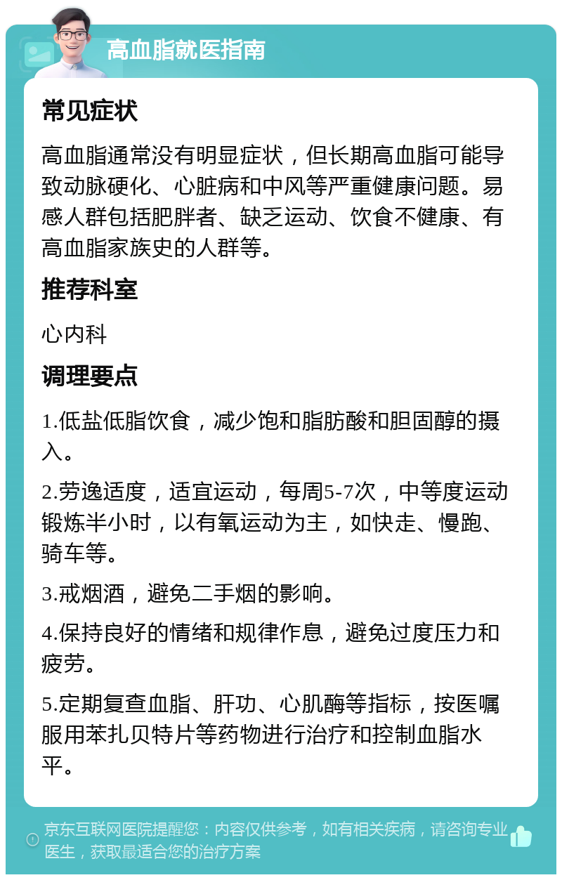 高血脂就医指南 常见症状 高血脂通常没有明显症状，但长期高血脂可能导致动脉硬化、心脏病和中风等严重健康问题。易感人群包括肥胖者、缺乏运动、饮食不健康、有高血脂家族史的人群等。 推荐科室 心内科 调理要点 1.低盐低脂饮食，减少饱和脂肪酸和胆固醇的摄入。 2.劳逸适度，适宜运动，每周5-7次，中等度运动锻炼半小时，以有氧运动为主，如快走、慢跑、骑车等。 3.戒烟酒，避免二手烟的影响。 4.保持良好的情绪和规律作息，避免过度压力和疲劳。 5.定期复查血脂、肝功、心肌酶等指标，按医嘱服用苯扎贝特片等药物进行治疗和控制血脂水平。